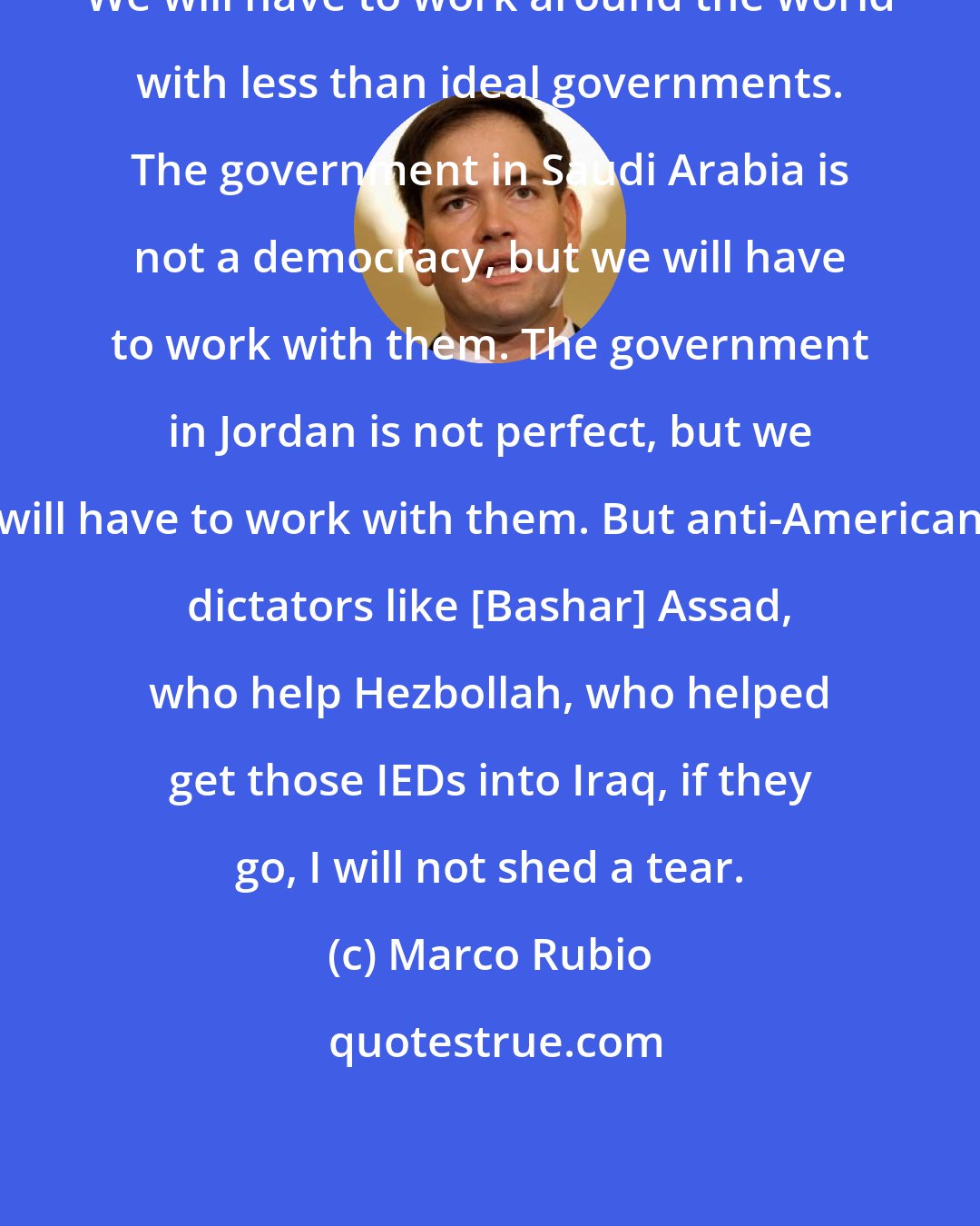 Marco Rubio: We will have to work around the world with less than ideal governments. The government in Saudi Arabia is not a democracy, but we will have to work with them. The government in Jordan is not perfect, but we will have to work with them. But anti-American dictators like [Bashar] Assad, who help Hezbollah, who helped get those IEDs into Iraq, if they go, I will not shed a tear.