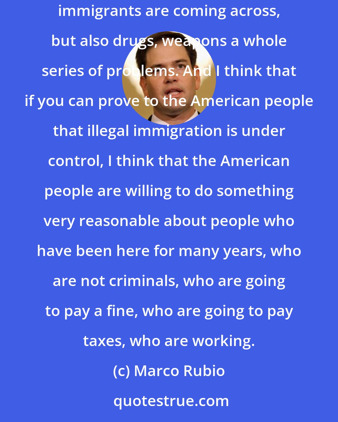 Marco Rubio: What does have a chance of becoming law is a process that begins with securing the border. Currently the border is not secure and not just immigrants are coming across, but also drugs, weapons a whole series of problems. And I think that if you can prove to the American people that illegal immigration is under control, I think that the American people are willing to do something very reasonable about people who have been here for many years, who are not criminals, who are going to pay a fine, who are going to pay taxes, who are working.