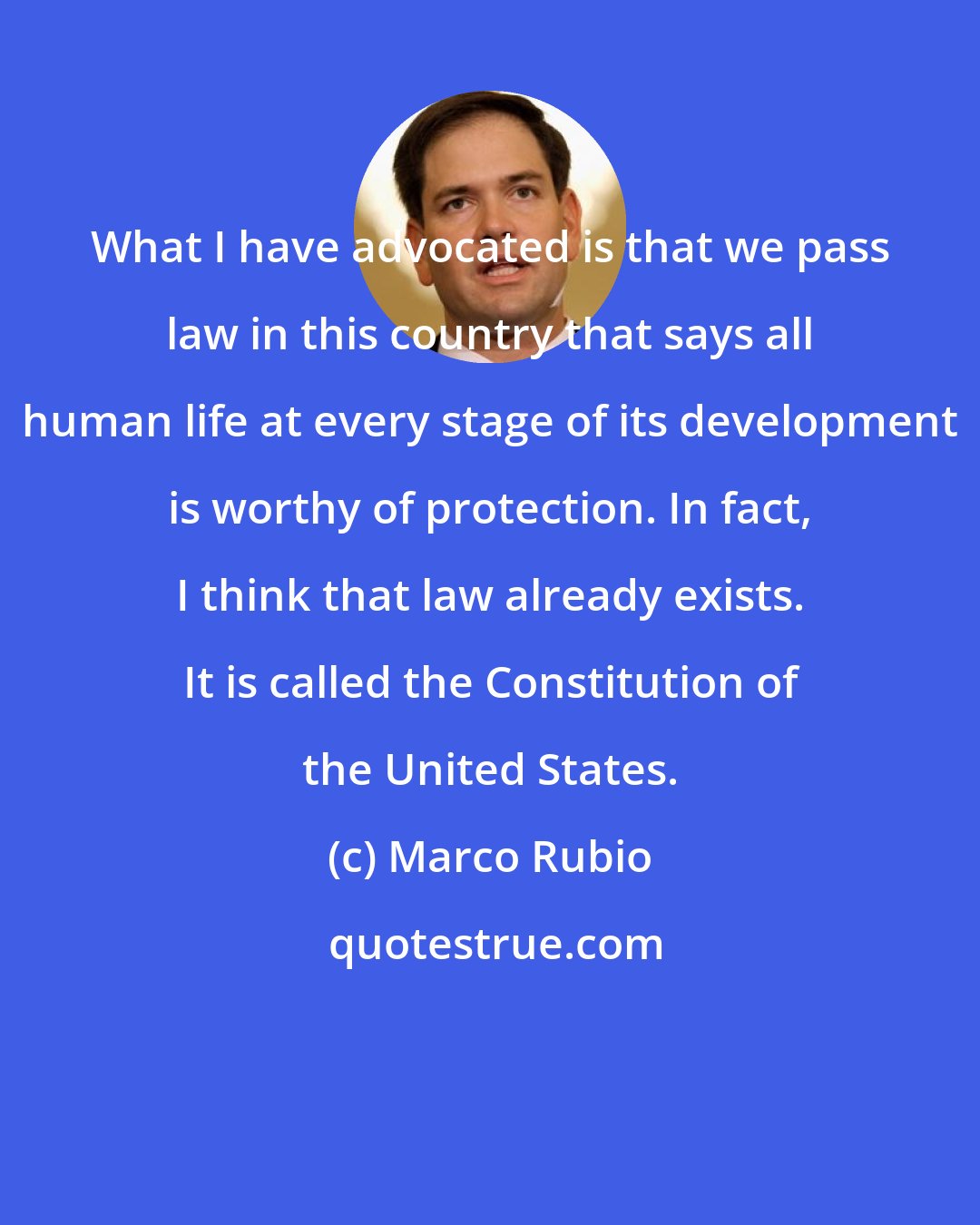 Marco Rubio: What I have advocated is that we pass law in this country that says all human life at every stage of its development is worthy of protection. In fact, I think that law already exists. It is called the Constitution of the United States.