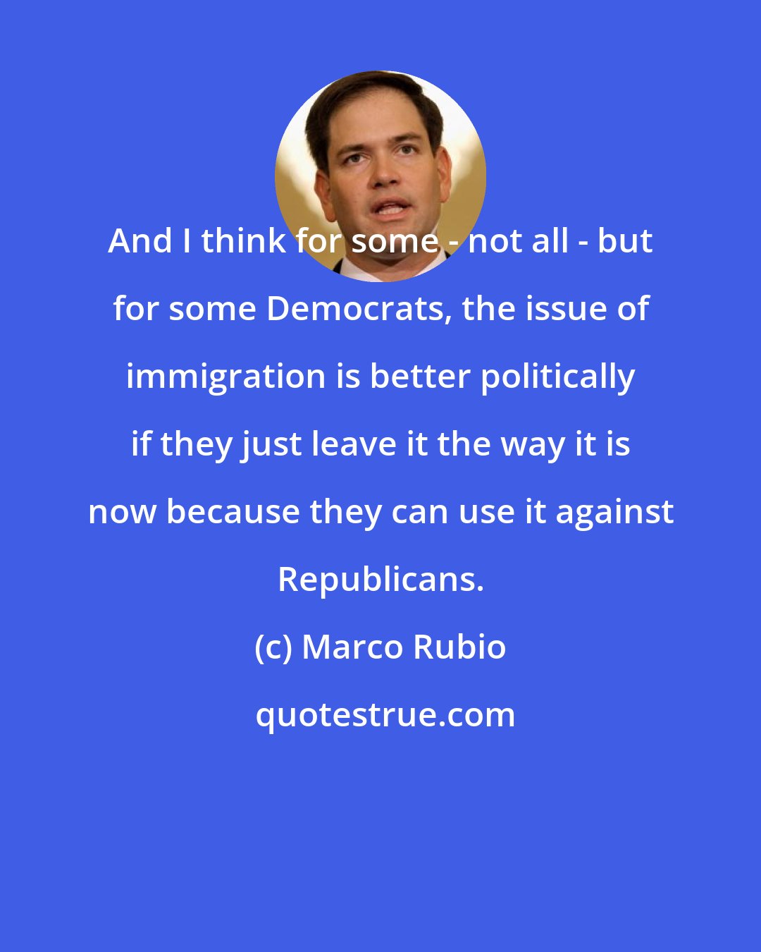 Marco Rubio: And I think for some - not all - but for some Democrats, the issue of immigration is better politically if they just leave it the way it is now because they can use it against Republicans.