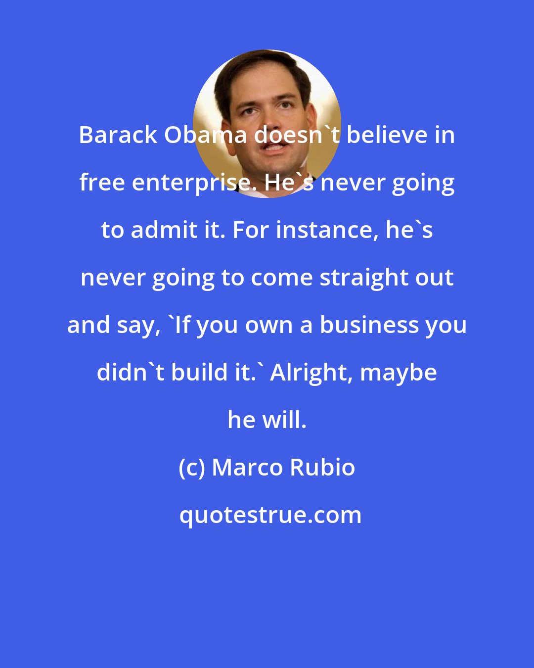 Marco Rubio: Barack Obama doesn't believe in free enterprise. He's never going to admit it. For instance, he's never going to come straight out and say, 'If you own a business you didn't build it.' Alright, maybe he will.