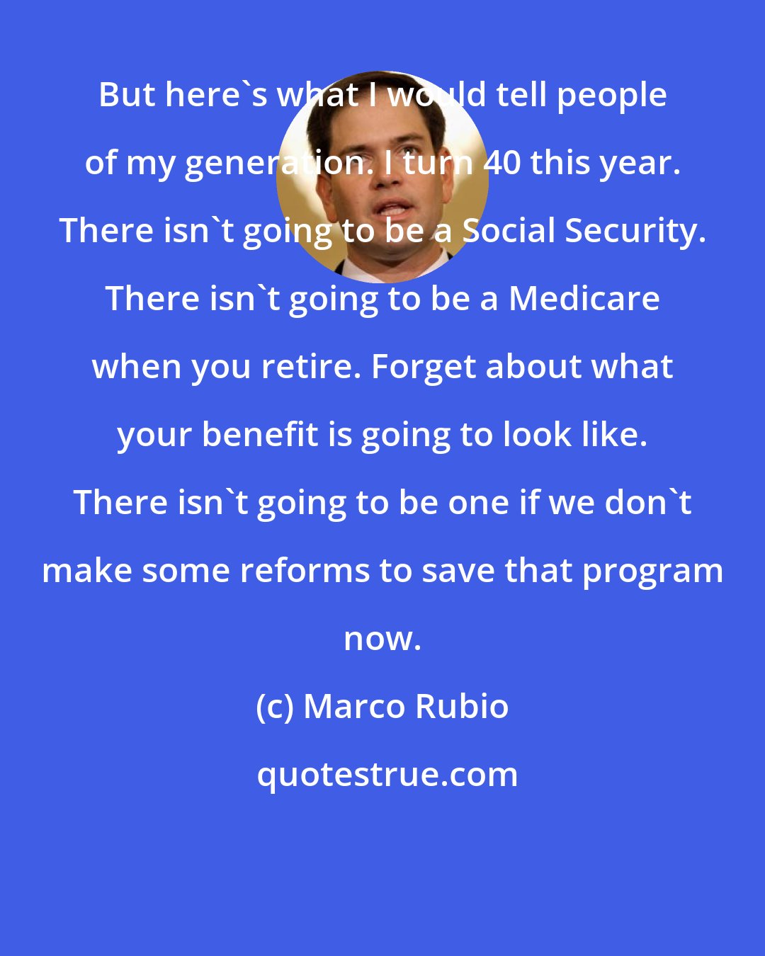 Marco Rubio: But here's what I would tell people of my generation. I turn 40 this year. There isn't going to be a Social Security. There isn't going to be a Medicare when you retire. Forget about what your benefit is going to look like. There isn't going to be one if we don't make some reforms to save that program now.