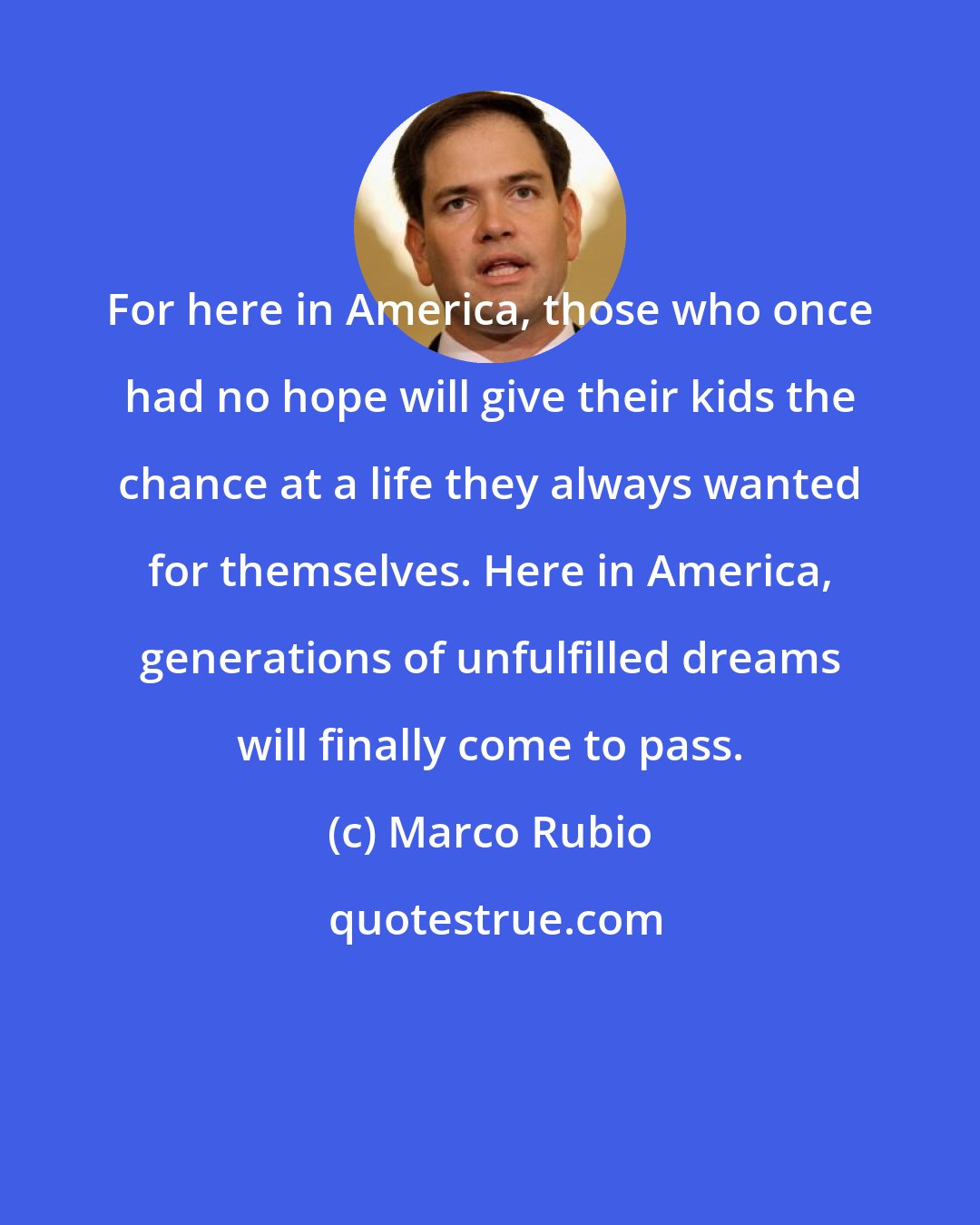 Marco Rubio: For here in America, those who once had no hope will give their kids the chance at a life they always wanted for themselves. Here in America, generations of unfulfilled dreams will finally come to pass.