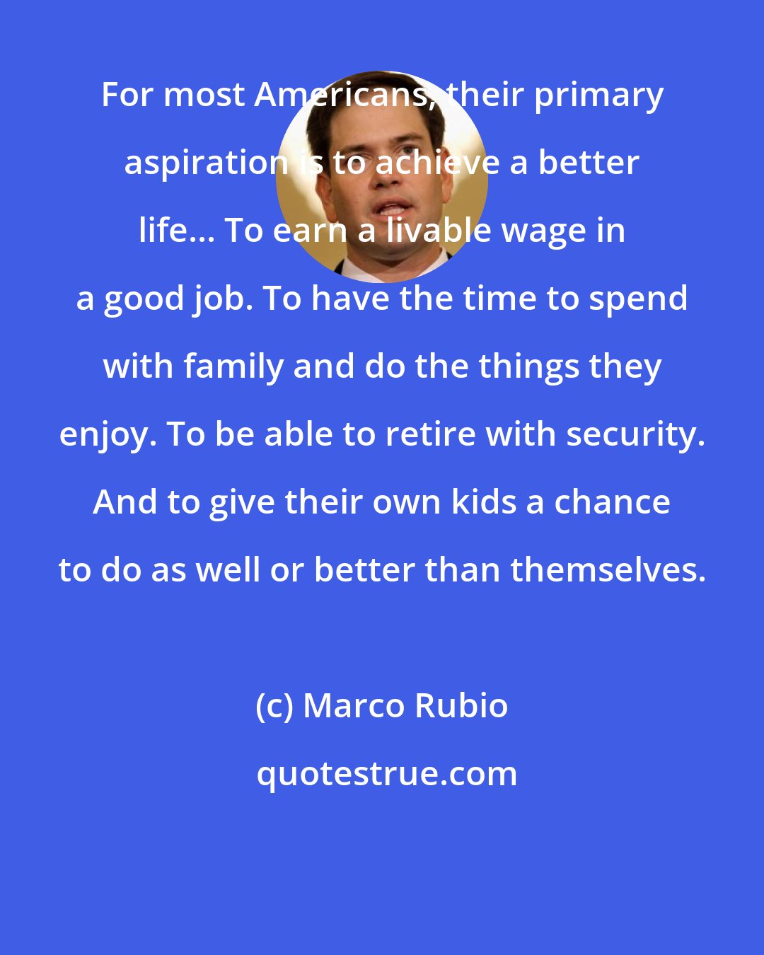 Marco Rubio: For most Americans, their primary aspiration is to achieve a better life... To earn a livable wage in a good job. To have the time to spend with family and do the things they enjoy. To be able to retire with security. And to give their own kids a chance to do as well or better than themselves.