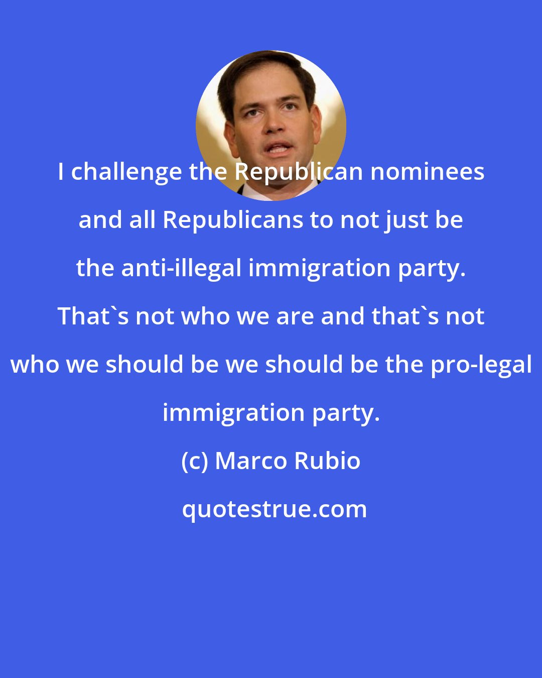 Marco Rubio: I challenge the Republican nominees and all Republicans to not just be the anti-illegal immigration party. That's not who we are and that's not who we should be we should be the pro-legal immigration party.