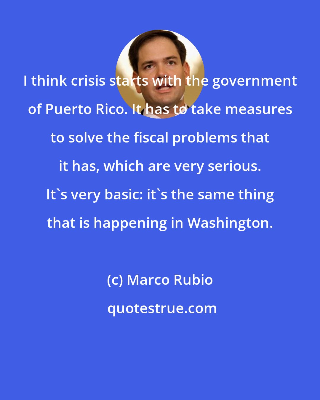 Marco Rubio: I think crisis starts with the government of Puerto Rico. It has to take measures to solve the fiscal problems that it has, which are very serious. It's very basic: it's the same thing that is happening in Washington.