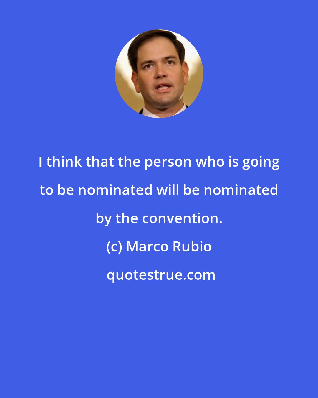 Marco Rubio: I think that the person who is going to be nominated will be nominated by the convention.