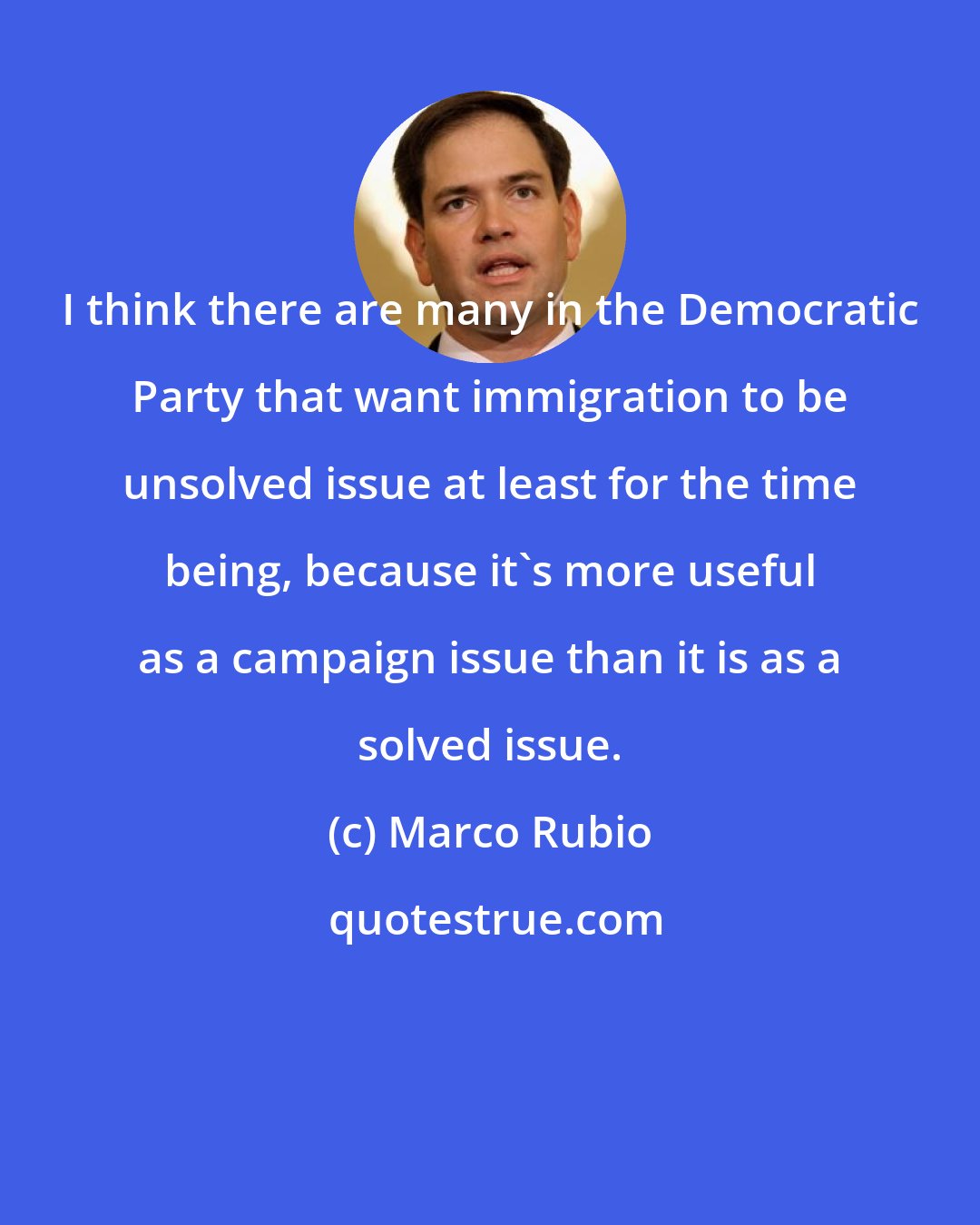 Marco Rubio: I think there are many in the Democratic Party that want immigration to be unsolved issue at least for the time being, because it's more useful as a campaign issue than it is as a solved issue.