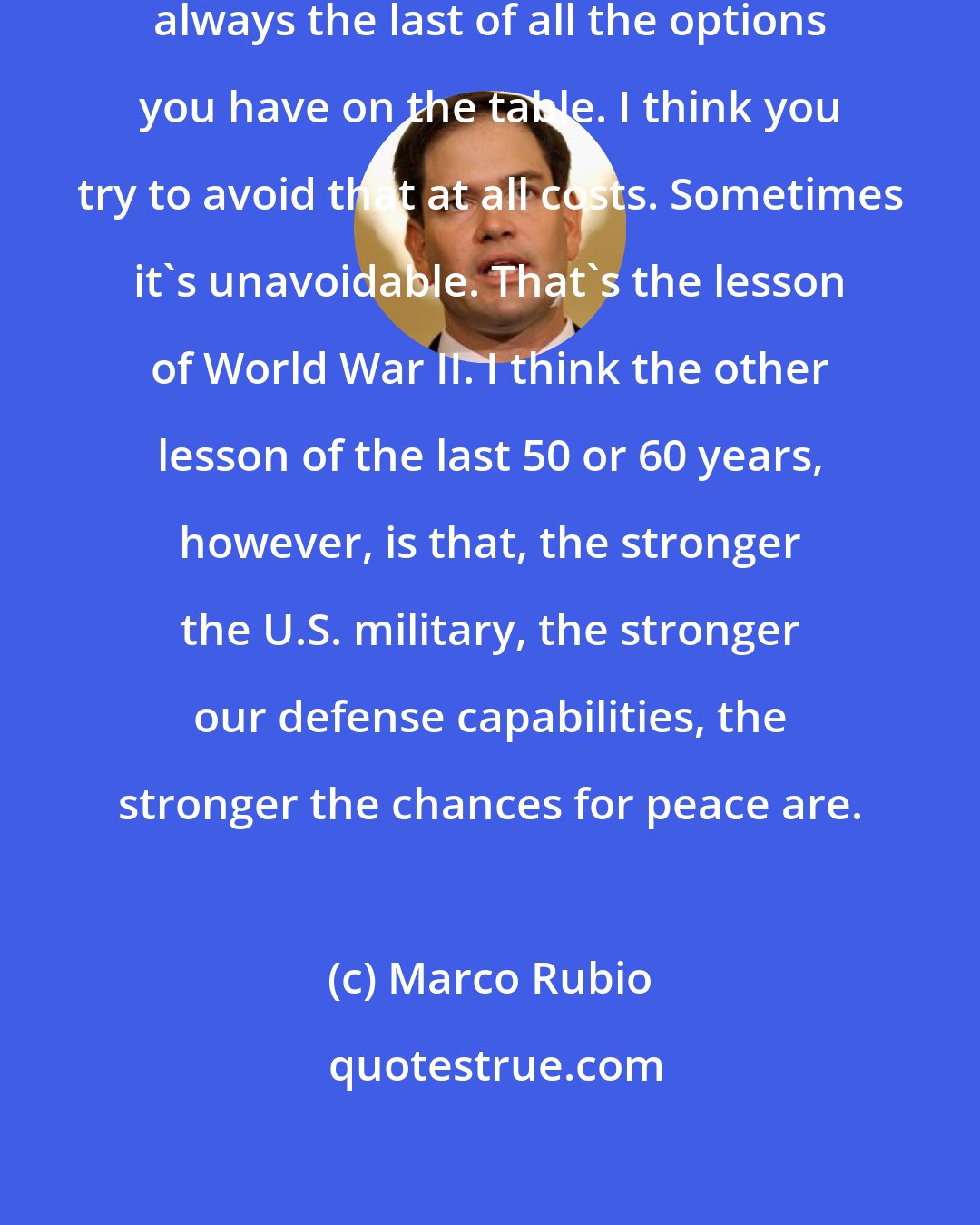 Marco Rubio: I think war and armed conflict is always the last of all the options you have on the table. I think you try to avoid that at all costs. Sometimes it's unavoidable. That's the lesson of World War II. I think the other lesson of the last 50 or 60 years, however, is that, the stronger the U.S. military, the stronger our defense capabilities, the stronger the chances for peace are.