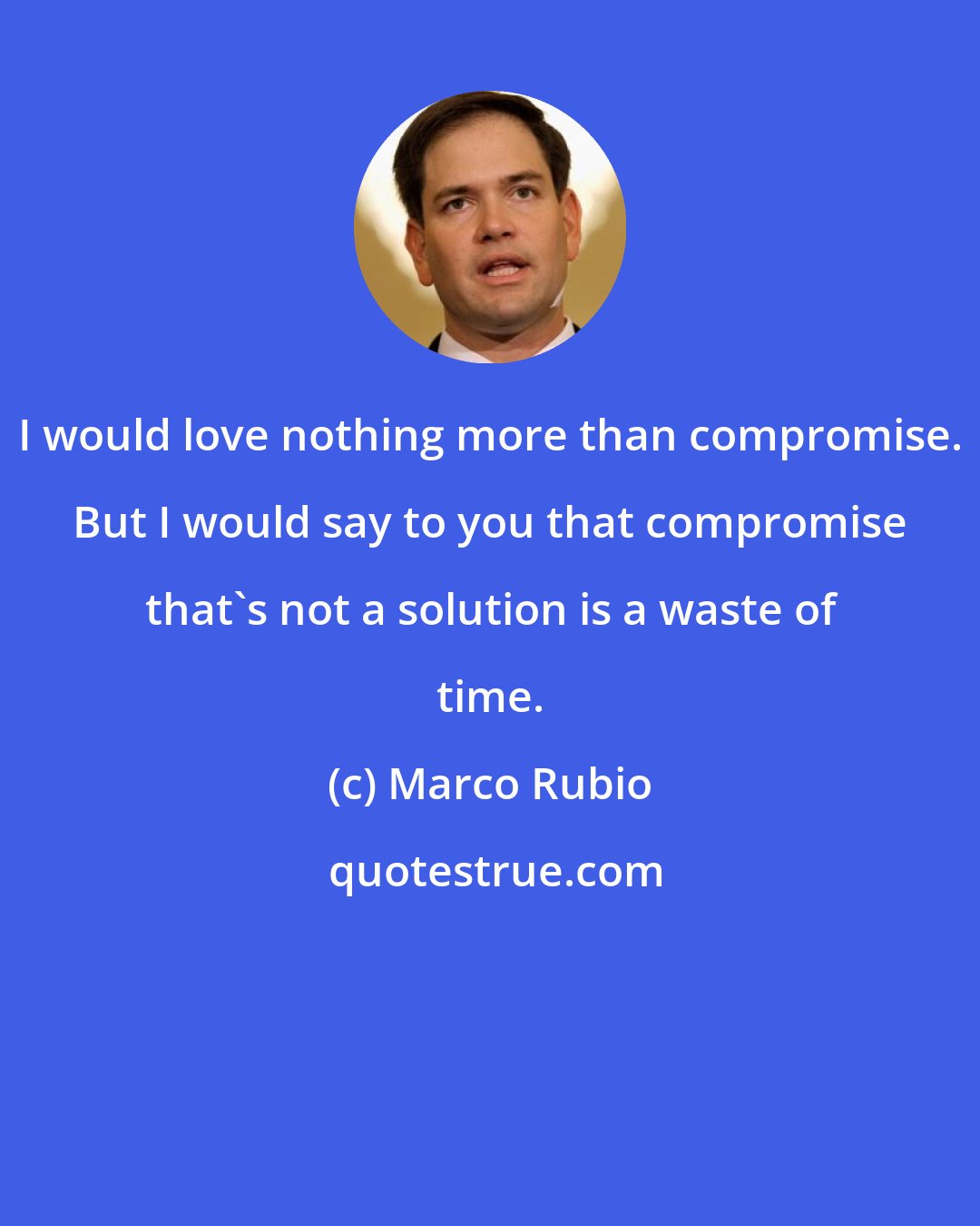 Marco Rubio: I would love nothing more than compromise. But I would say to you that compromise that's not a solution is a waste of time.