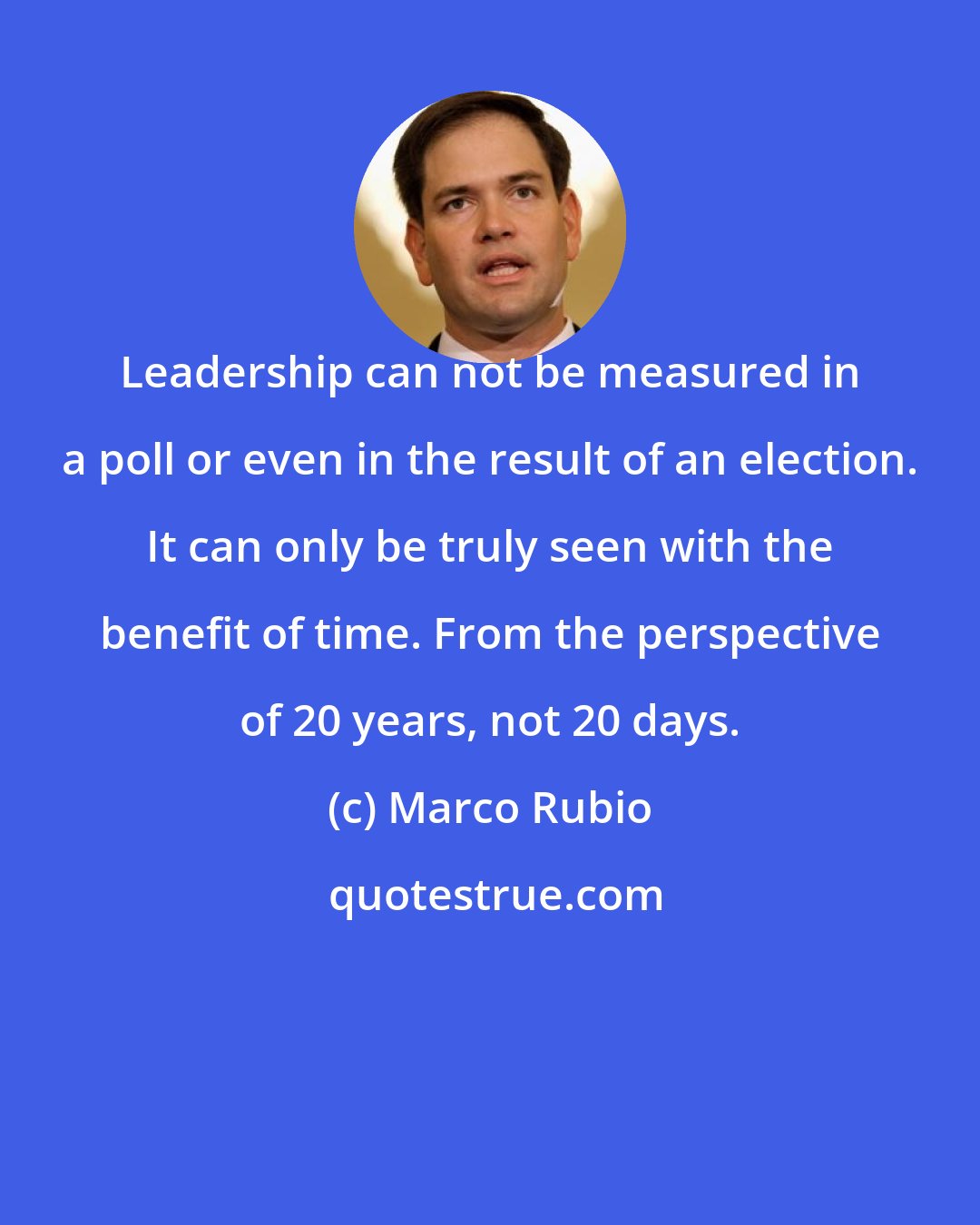 Marco Rubio: Leadership can not be measured in a poll or even in the result of an election. It can only be truly seen with the benefit of time. From the perspective of 20 years, not 20 days.