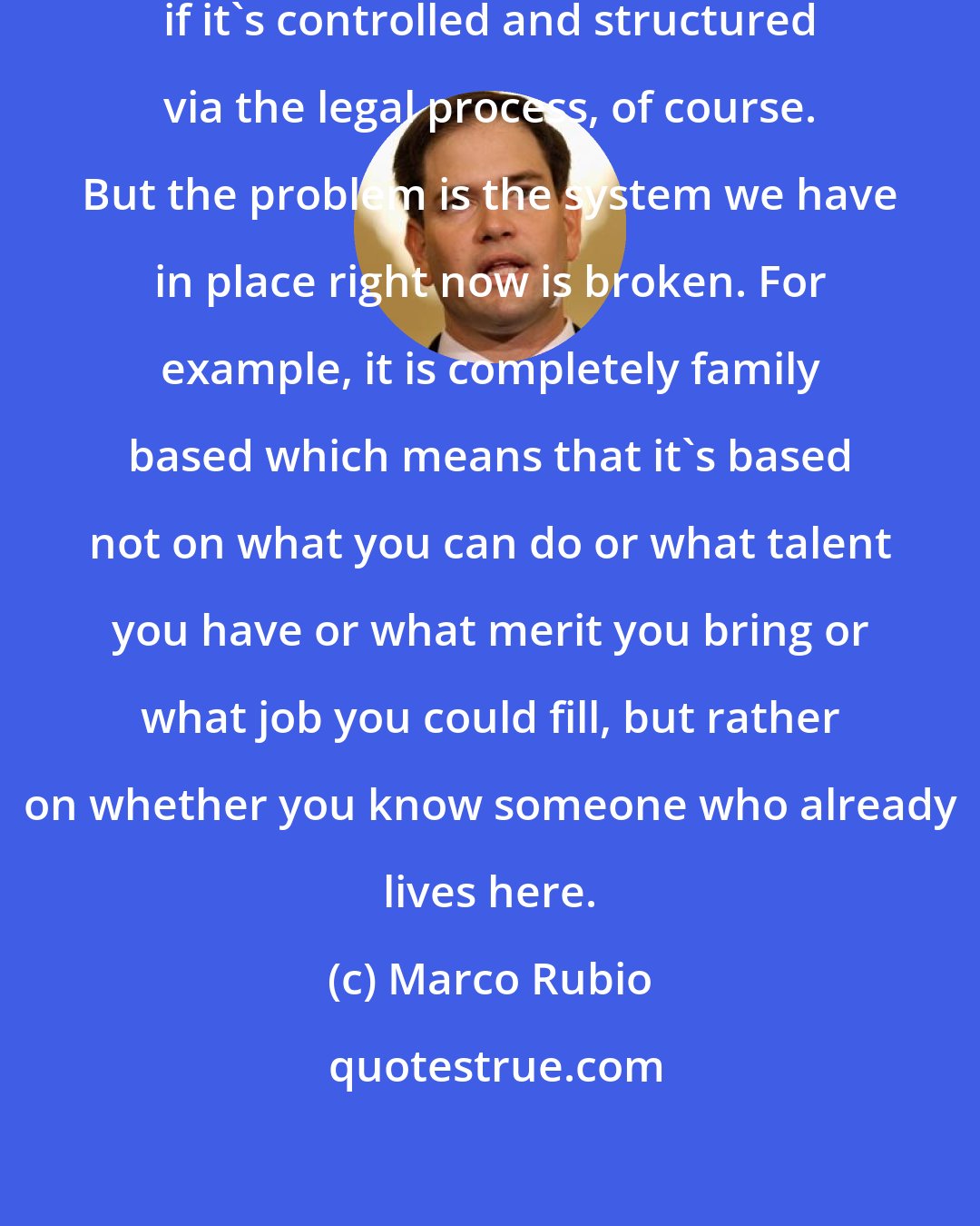 Marco Rubio: Legal immigration is good for America, if it's controlled and structured via the legal process, of course. But the problem is the system we have in place right now is broken. For example, it is completely family based which means that it's based not on what you can do or what talent you have or what merit you bring or what job you could fill, but rather on whether you know someone who already lives here.