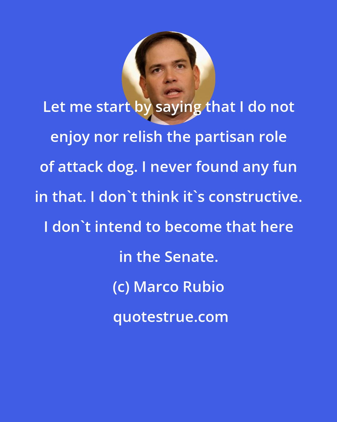 Marco Rubio: Let me start by saying that I do not enjoy nor relish the partisan role of attack dog. I never found any fun in that. I don't think it's constructive. I don't intend to become that here in the Senate.