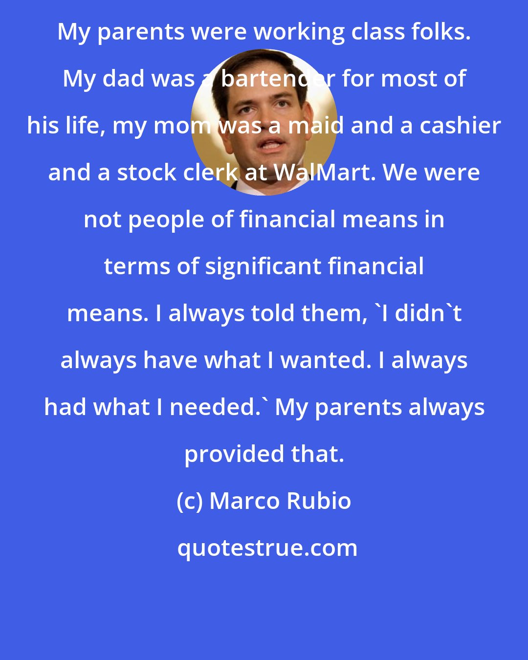 Marco Rubio: My parents were working class folks. My dad was a bartender for most of his life, my mom was a maid and a cashier and a stock clerk at WalMart. We were not people of financial means in terms of significant financial means. I always told them, 'I didn't always have what I wanted. I always had what I needed.' My parents always provided that.