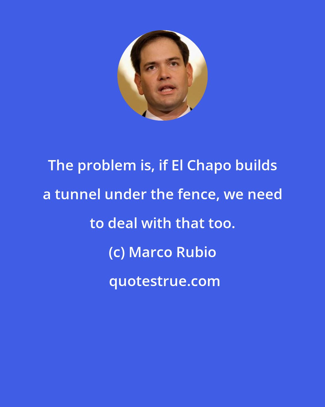 Marco Rubio: The problem is, if El Chapo builds a tunnel under the fence, we need to deal with that too.