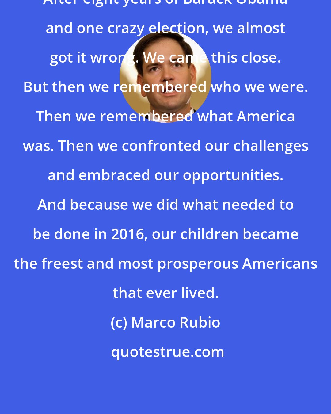 Marco Rubio: After eight years of Barack Obama and one crazy election, we almost got it wrong. We came this close. But then we remembered who we were. Then we remembered what America was. Then we confronted our challenges and embraced our opportunities. And because we did what needed to be done in 2016, our children became the freest and most prosperous Americans that ever lived.