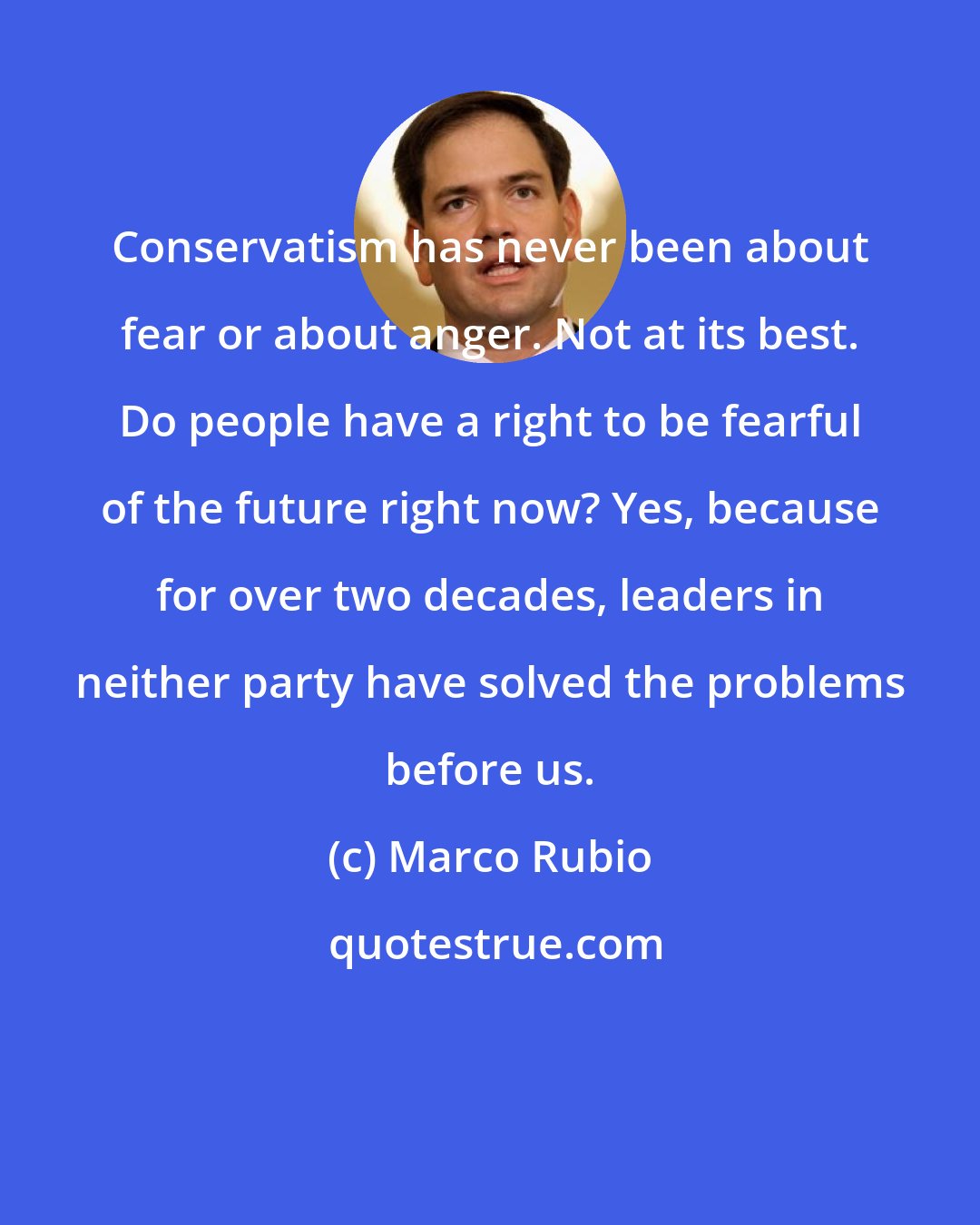 Marco Rubio: Conservatism has never been about fear or about anger. Not at its best. Do people have a right to be fearful of the future right now? Yes, because for over two decades, leaders in neither party have solved the problems before us.