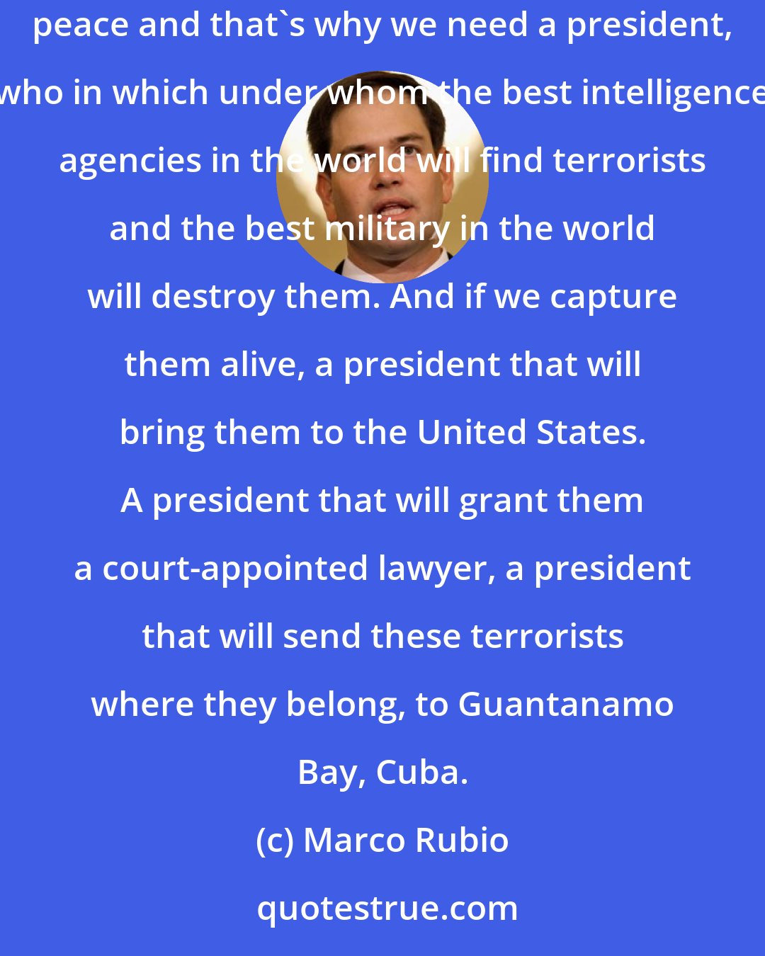 Marco Rubio: Conservatives believe that we need to defeat radical Islam not because we want war but because ISIS and other radical Islamist are enemies of peace and that's why we need a president, who in which under whom the best intelligence agencies in the world will find terrorists and the best military in the world will destroy them. And if we capture them alive, a president that will bring them to the United States. A president that will grant them a court-appointed lawyer, a president that will send these terrorists where they belong, to Guantanamo Bay, Cuba.