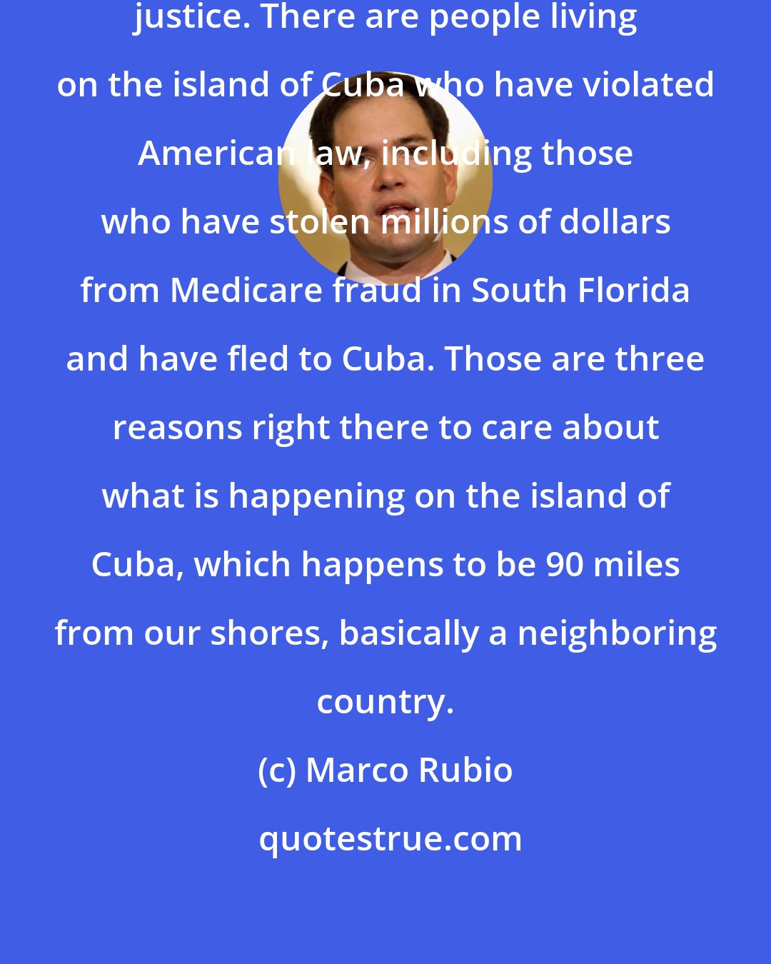 Marco Rubio: Cuba harbor fugitives of American justice. There are people living on the island of Cuba who have violated American law, including those who have stolen millions of dollars from Medicare fraud in South Florida and have fled to Cuba. Those are three reasons right there to care about what is happening on the island of Cuba, which happens to be 90 miles from our shores, basically a neighboring country.