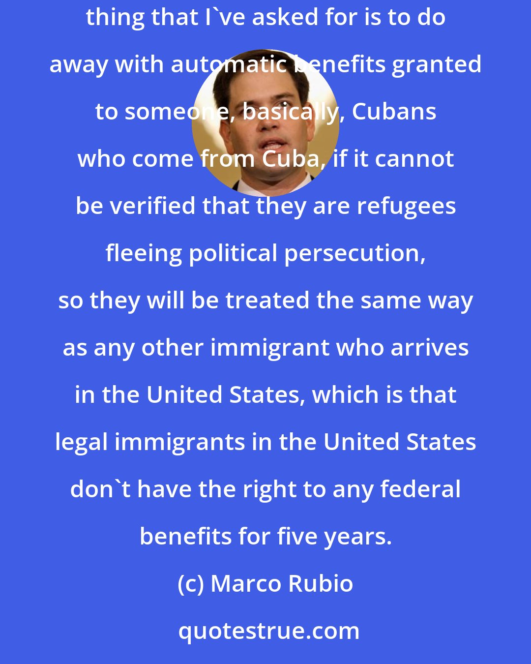 Marco Rubio: Cubans who arrive and can prove that they are refugees who are truly fleeing political persecution will continue to qualify as refugees. The only thing that I've asked for is to do away with automatic benefits granted to someone, basically, Cubans who come from Cuba, if it cannot be verified that they are refugees fleeing political persecution, so they will be treated the same way as any other immigrant who arrives in the United States, which is that legal immigrants in the United States don't have the right to any federal benefits for five years.