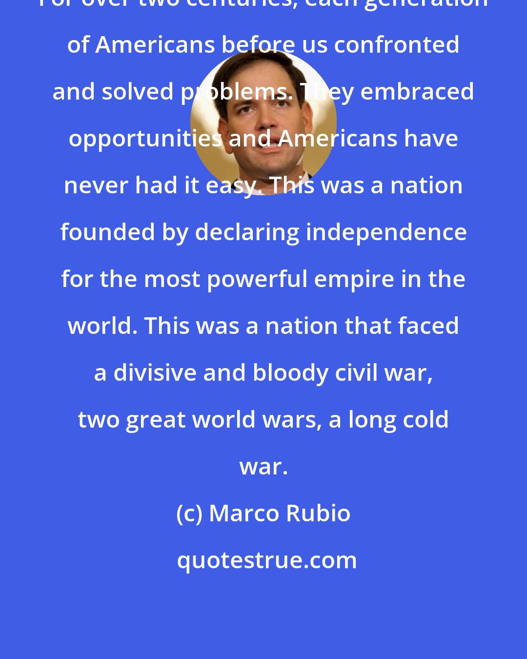 Marco Rubio: For over two centuries, each generation of Americans before us confronted and solved problems. They embraced opportunities and Americans have never had it easy. This was a nation founded by declaring independence for the most powerful empire in the world. This was a nation that faced a divisive and bloody civil war, two great world wars, a long cold war.