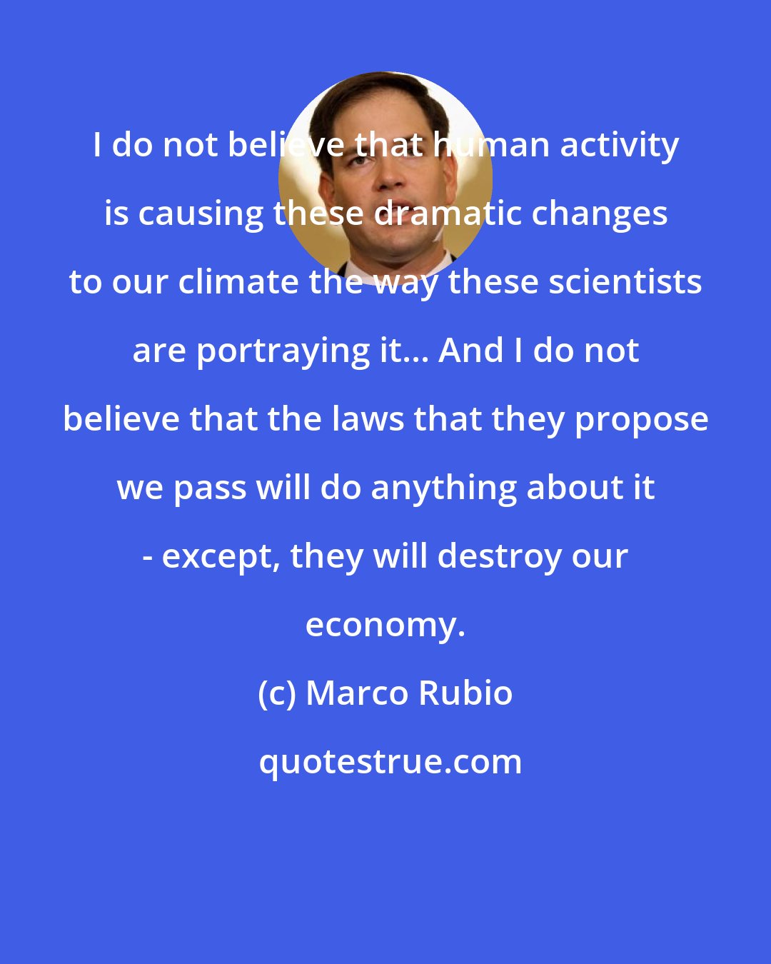 Marco Rubio: I do not believe that human activity is causing these dramatic changes to our climate the way these scientists are portraying it... And I do not believe that the laws that they propose we pass will do anything about it - except, they will destroy our economy.