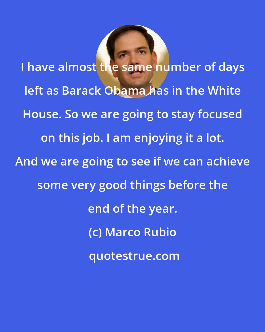 Marco Rubio: I have almost the same number of days left as Barack Obama has in the White House. So we are going to stay focused on this job. I am enjoying it a lot. And we are going to see if we can achieve some very good things before the end of the year.