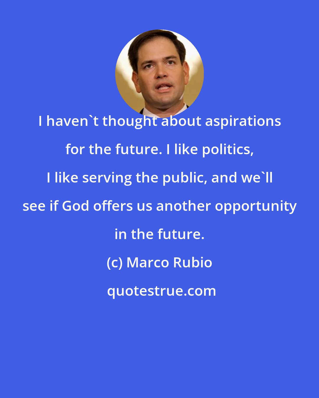 Marco Rubio: I haven't thought about aspirations for the future. I like politics, I like serving the public, and we'll see if God offers us another opportunity in the future.