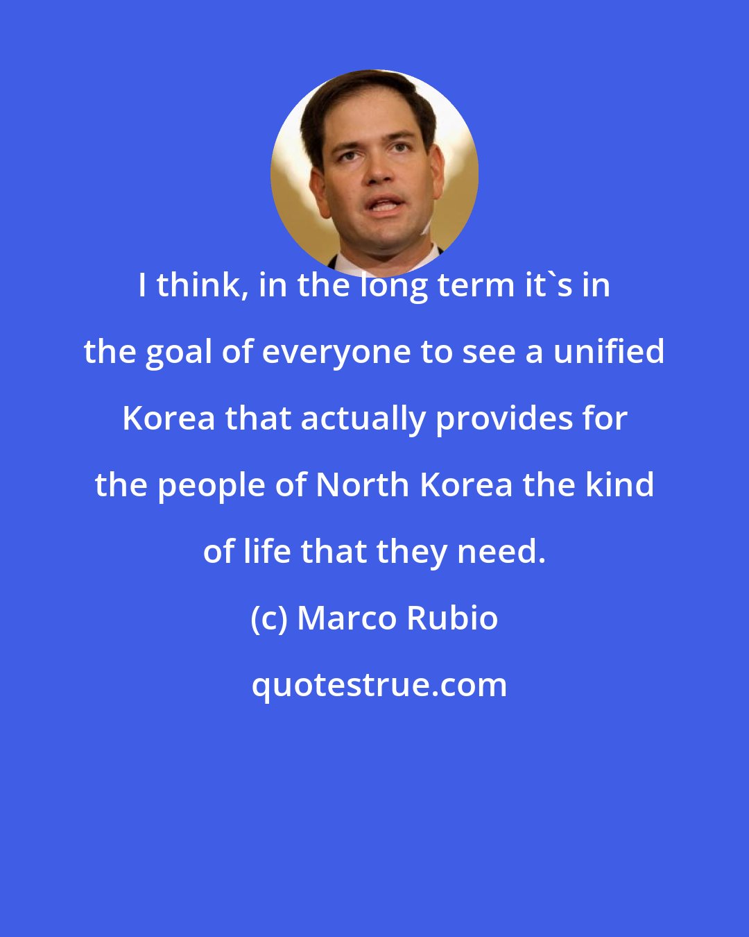 Marco Rubio: I think, in the long term it's in the goal of everyone to see a unified Korea that actually provides for the people of North Korea the kind of life that they need.