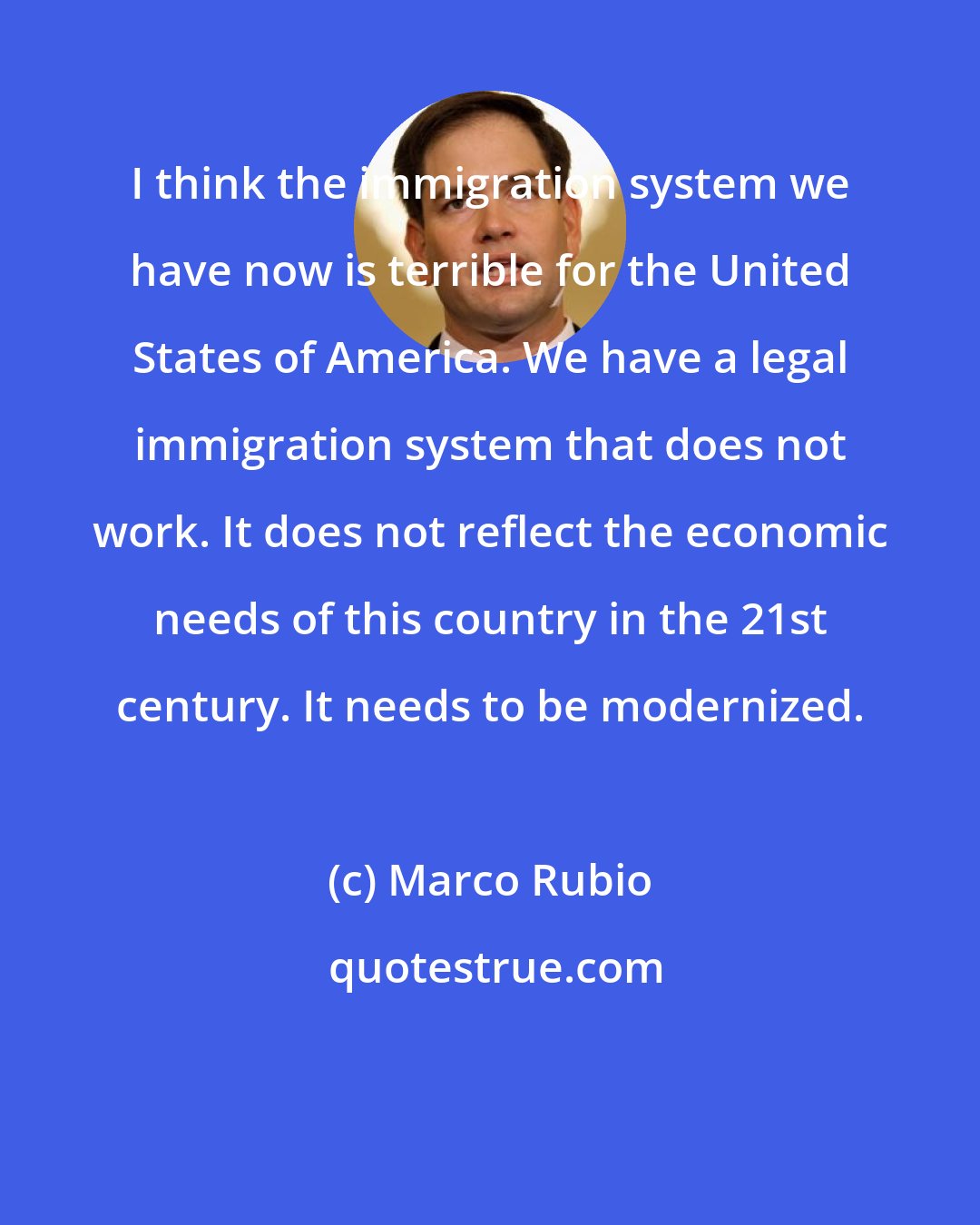 Marco Rubio: I think the immigration system we have now is terrible for the United States of America. We have a legal immigration system that does not work. It does not reflect the economic needs of this country in the 21st century. It needs to be modernized.