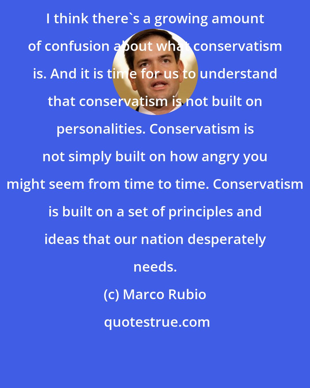 Marco Rubio: I think there's a growing amount of confusion about what conservatism is. And it is time for us to understand that conservatism is not built on personalities. Conservatism is not simply built on how angry you might seem from time to time. Conservatism is built on a set of principles and ideas that our nation desperately needs.