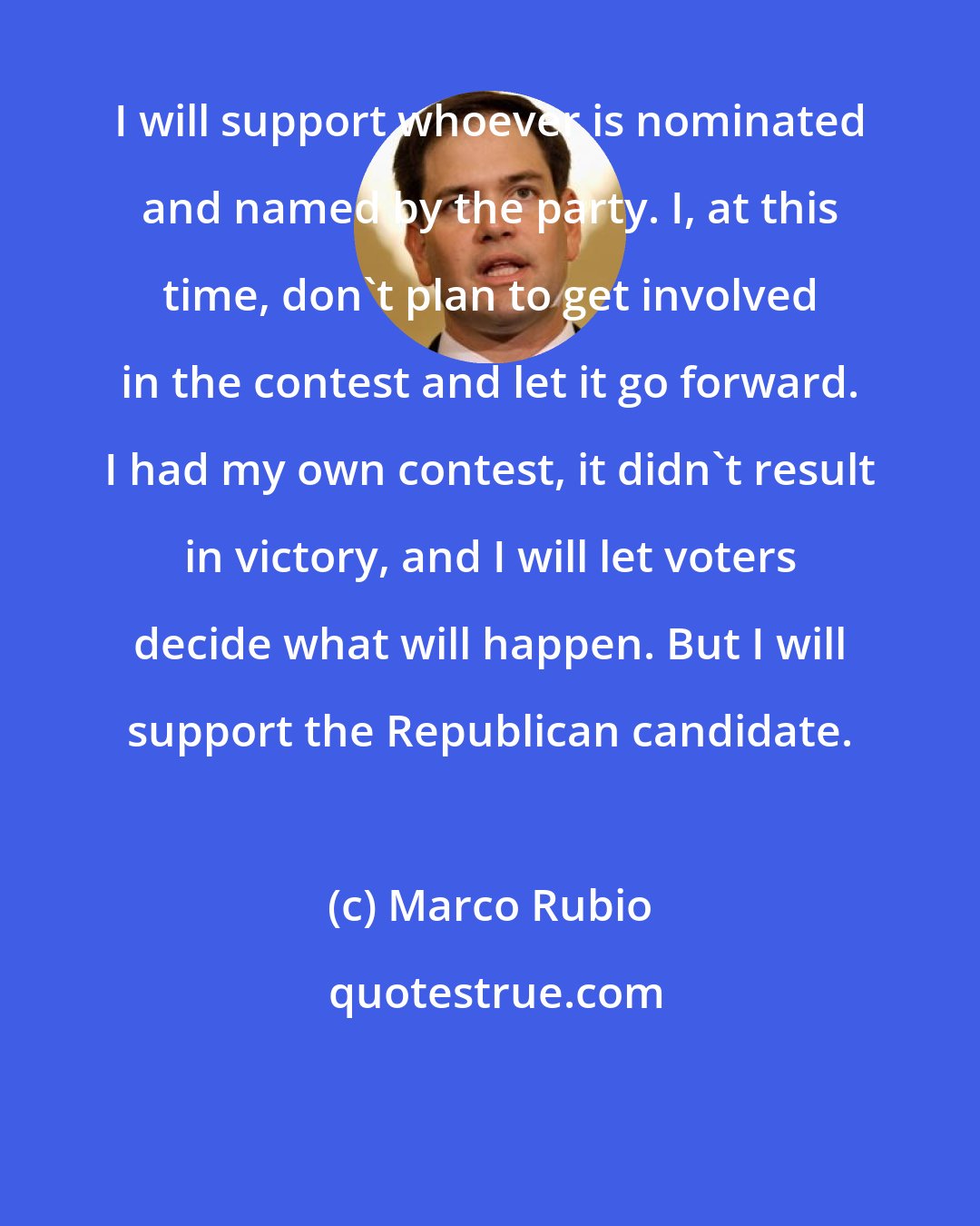 Marco Rubio: I will support whoever is nominated and named by the party. I, at this time, don't plan to get involved in the contest and let it go forward. I had my own contest, it didn't result in victory, and I will let voters decide what will happen. But I will support the Republican candidate.