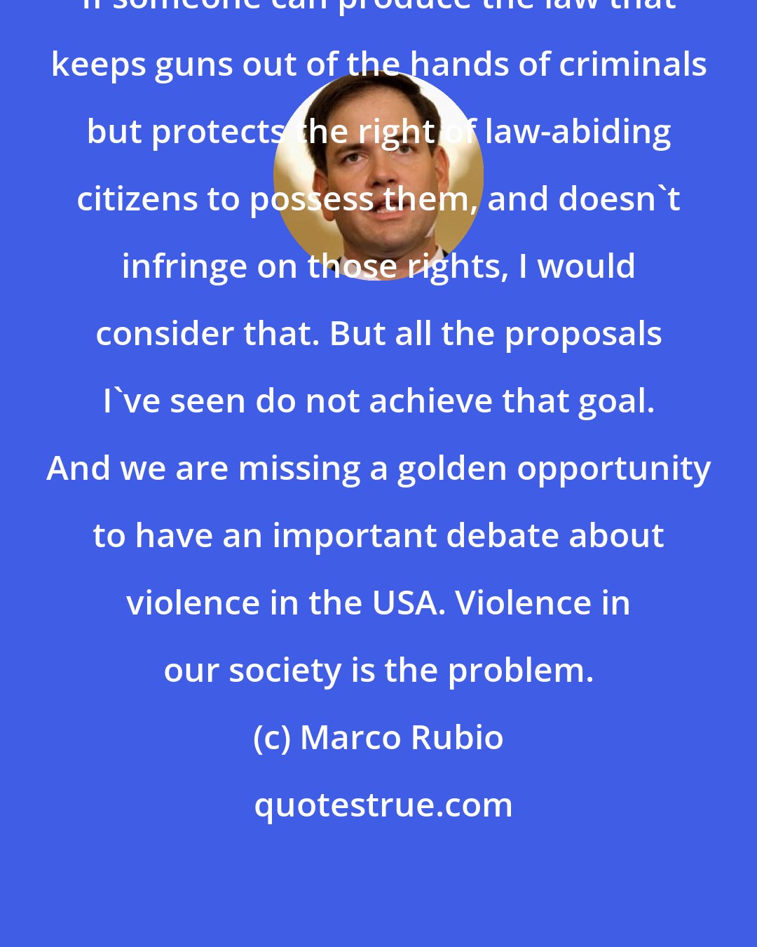 Marco Rubio: If someone can produce the law that keeps guns out of the hands of criminals but protects the right of law-abiding citizens to possess them, and doesn't infringe on those rights, I would consider that. But all the proposals I've seen do not achieve that goal. And we are missing a golden opportunity to have an important debate about violence in the USA. Violence in our society is the problem.