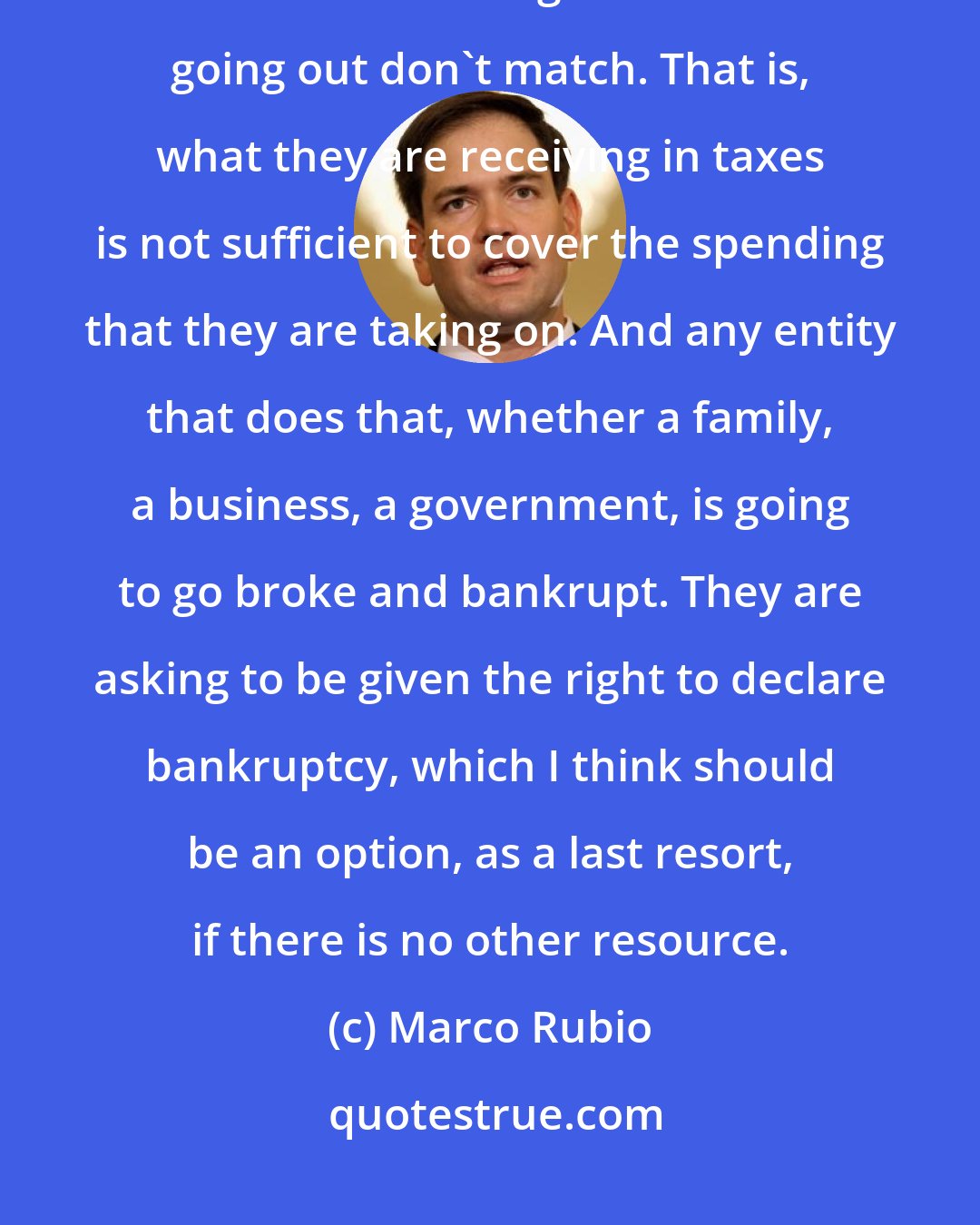 Marco Rubio: Puerto Rico is a government that is spending money that it doesn't have. What's coming in and what's going out don't match. That is, what they are receiving in taxes is not sufficient to cover the spending that they are taking on. And any entity that does that, whether a family, a business, a government, is going to go broke and bankrupt. They are asking to be given the right to declare bankruptcy, which I think should be an option, as a last resort, if there is no other resource.