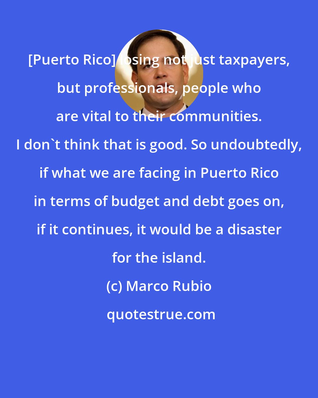 Marco Rubio: [Puerto Rico] losing not just taxpayers, but professionals, people who are vital to their communities. I don't think that is good. So undoubtedly, if what we are facing in Puerto Rico in terms of budget and debt goes on, if it continues, it would be a disaster for the island.