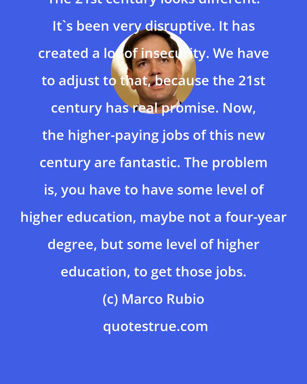 Marco Rubio: The 21st century looks different. It's been very disruptive. It has created a lot of insecurity. We have to adjust to that, because the 21st century has real promise. Now, the higher-paying jobs of this new century are fantastic. The problem is, you have to have some level of higher education, maybe not a four-year degree, but some level of higher education, to get those jobs.