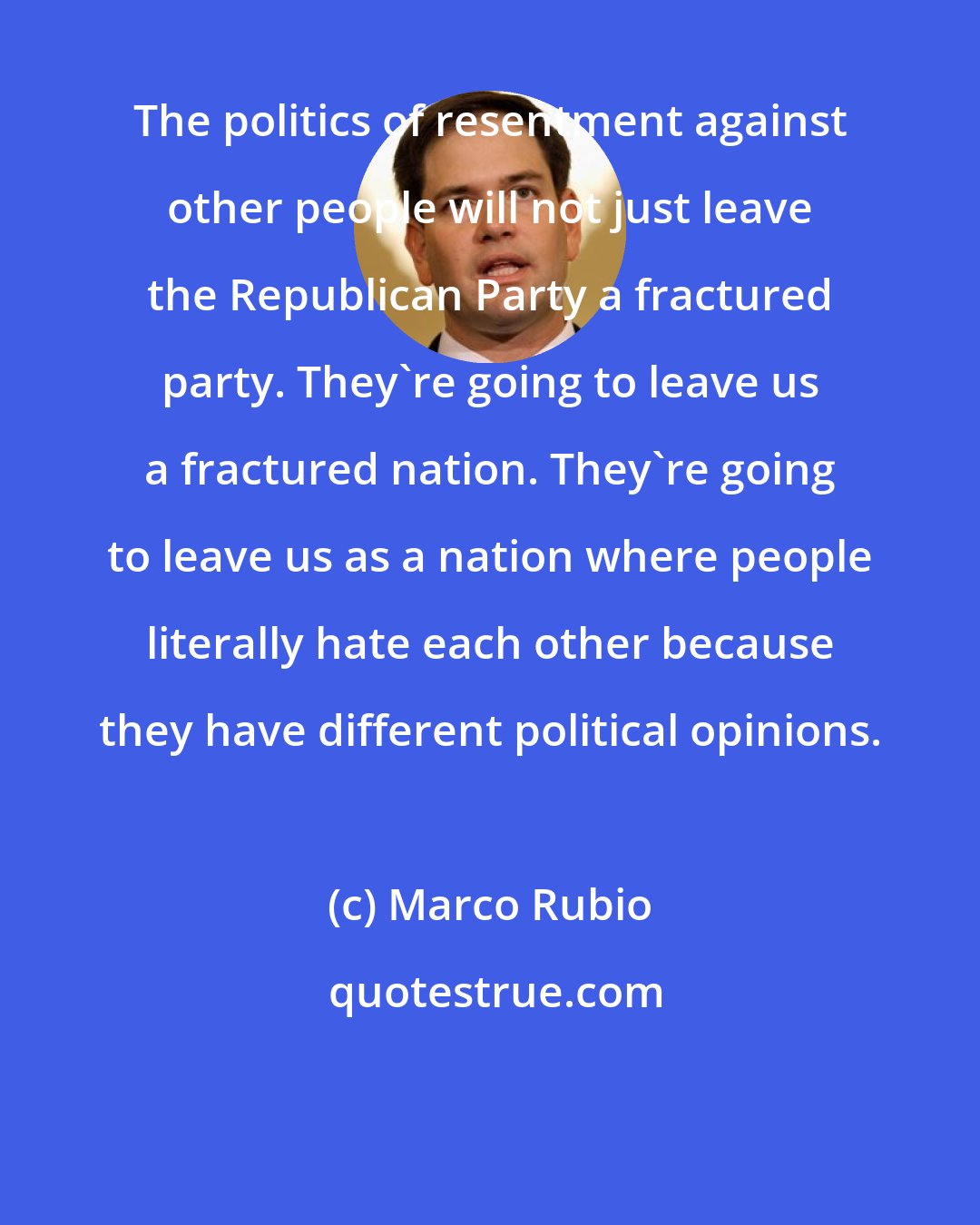 Marco Rubio: The politics of resentment against other people will not just leave the Republican Party a fractured party. They're going to leave us a fractured nation. They're going to leave us as a nation where people literally hate each other because they have different political opinions.