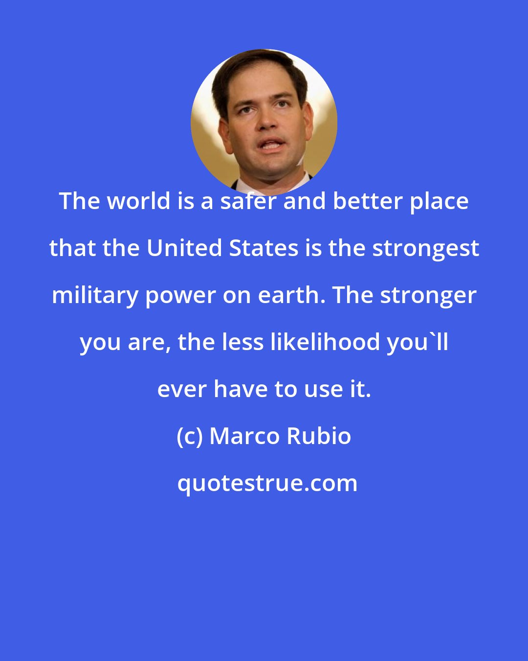 Marco Rubio: The world is a safer and better place that the United States is the strongest military power on earth. The stronger you are, the less likelihood you'll ever have to use it.