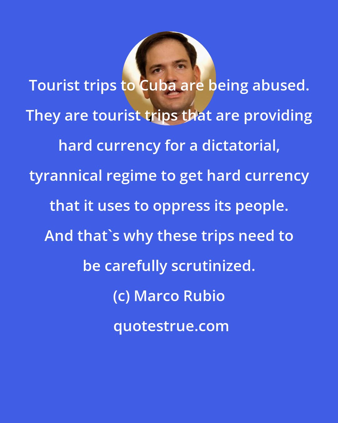 Marco Rubio: Tourist trips to Cuba are being abused. They are tourist trips that are providing hard currency for a dictatorial, tyrannical regime to get hard currency that it uses to oppress its people. And that's why these trips need to be carefully scrutinized.