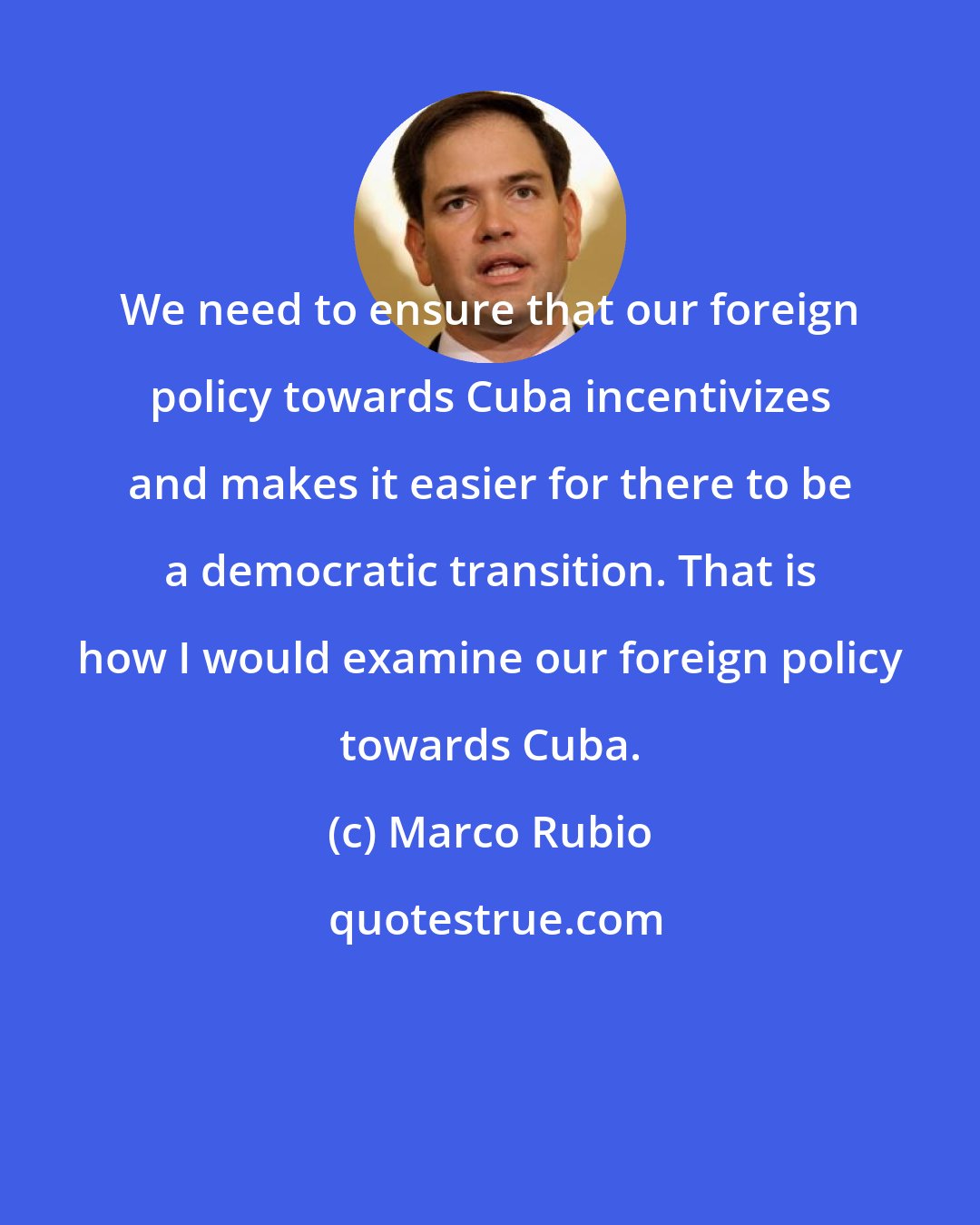 Marco Rubio: We need to ensure that our foreign policy towards Cuba incentivizes and makes it easier for there to be a democratic transition. That is how I would examine our foreign policy towards Cuba.