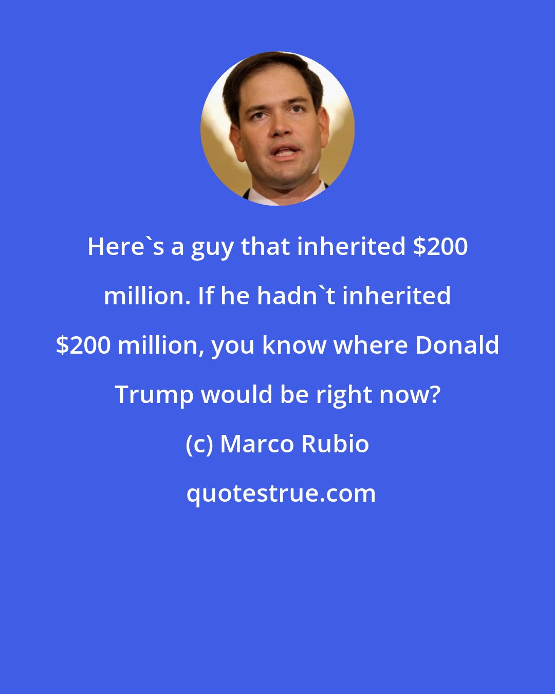 Marco Rubio: Here's a guy that inherited $200 million. If he hadn't inherited $200 million, you know where Donald Trump would be right now?