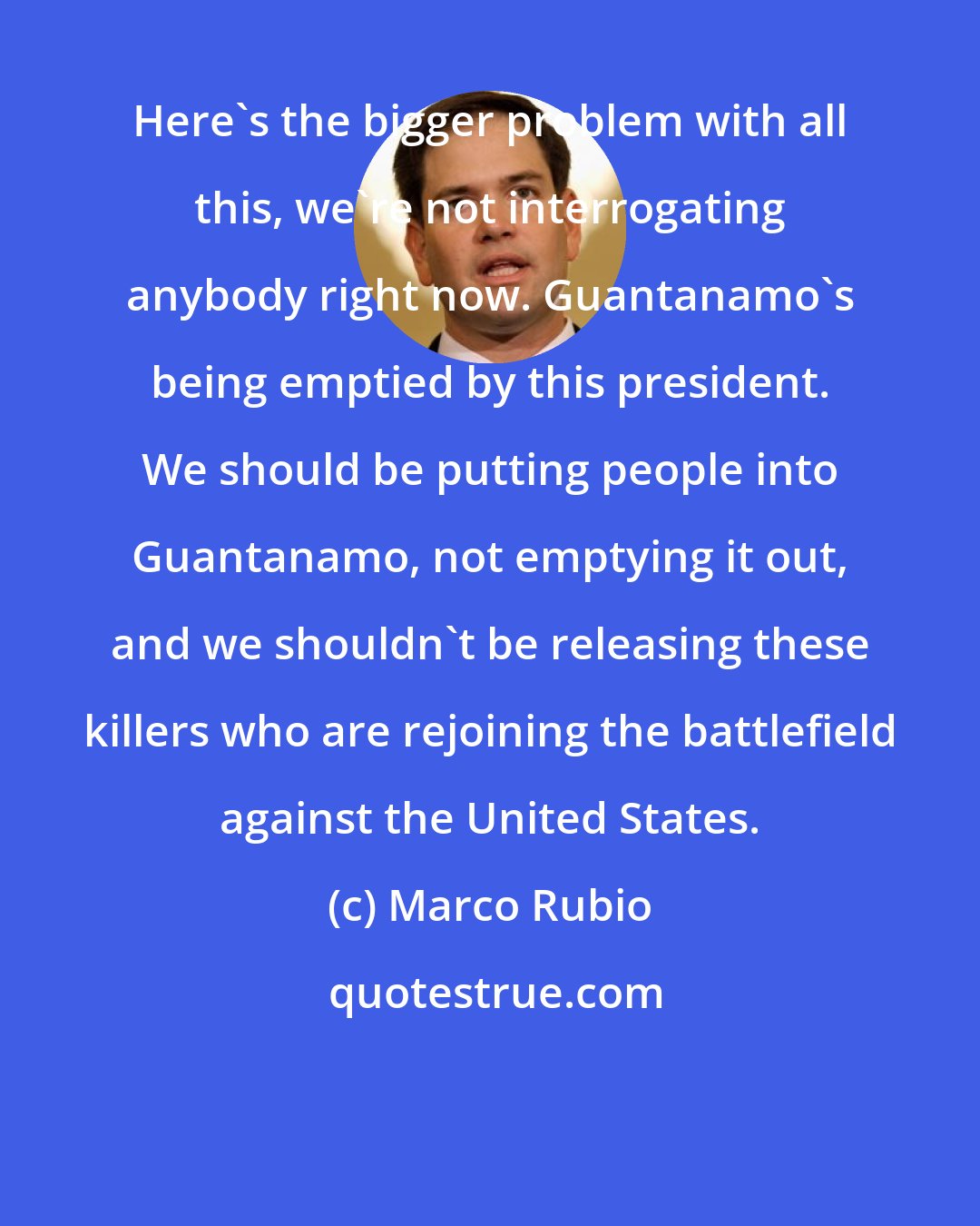 Marco Rubio: Here's the bigger problem with all this, we're not interrogating anybody right now. Guantanamo's being emptied by this president. We should be putting people into Guantanamo, not emptying it out, and we shouldn't be releasing these killers who are rejoining the battlefield against the United States.