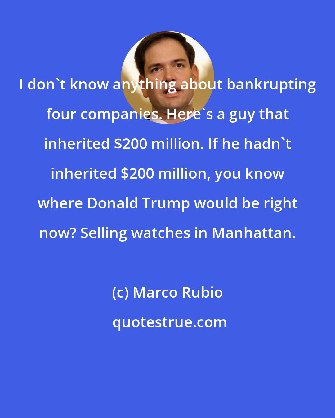 Marco Rubio: I don't know anything about bankrupting four companies. Here's a guy that inherited $200 million. If he hadn't inherited $200 million, you know where Donald Trump would be right now? Selling watches in Manhattan.