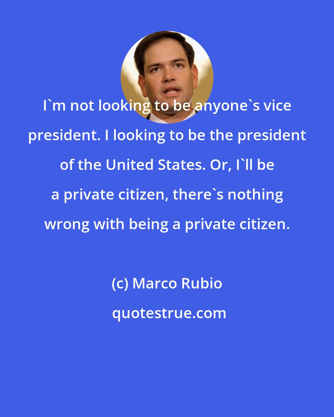 Marco Rubio: I'm not looking to be anyone's vice president. I looking to be the president of the United States. Or, I'll be a private citizen, there's nothing wrong with being a private citizen.