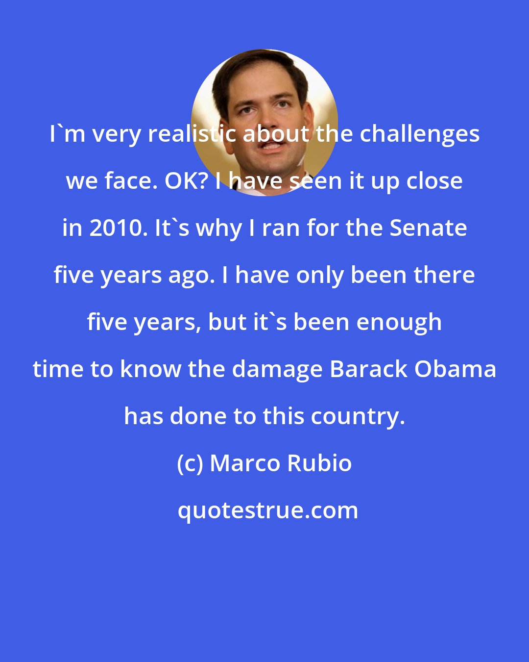 Marco Rubio: I'm very realistic about the challenges we face. OK? I have seen it up close in 2010. It's why I ran for the Senate five years ago. I have only been there five years, but it's been enough time to know the damage Barack Obama has done to this country.