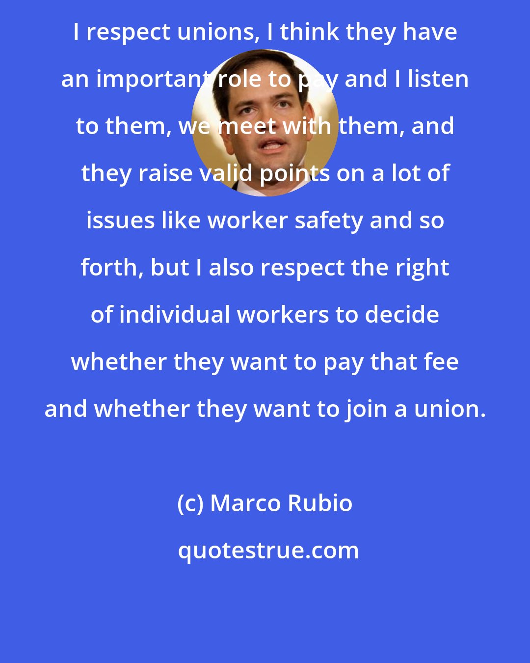 Marco Rubio: I respect unions, I think they have an important role to pay and I listen to them, we meet with them, and they raise valid points on a lot of issues like worker safety and so forth, but I also respect the right of individual workers to decide whether they want to pay that fee and whether they want to join a union.