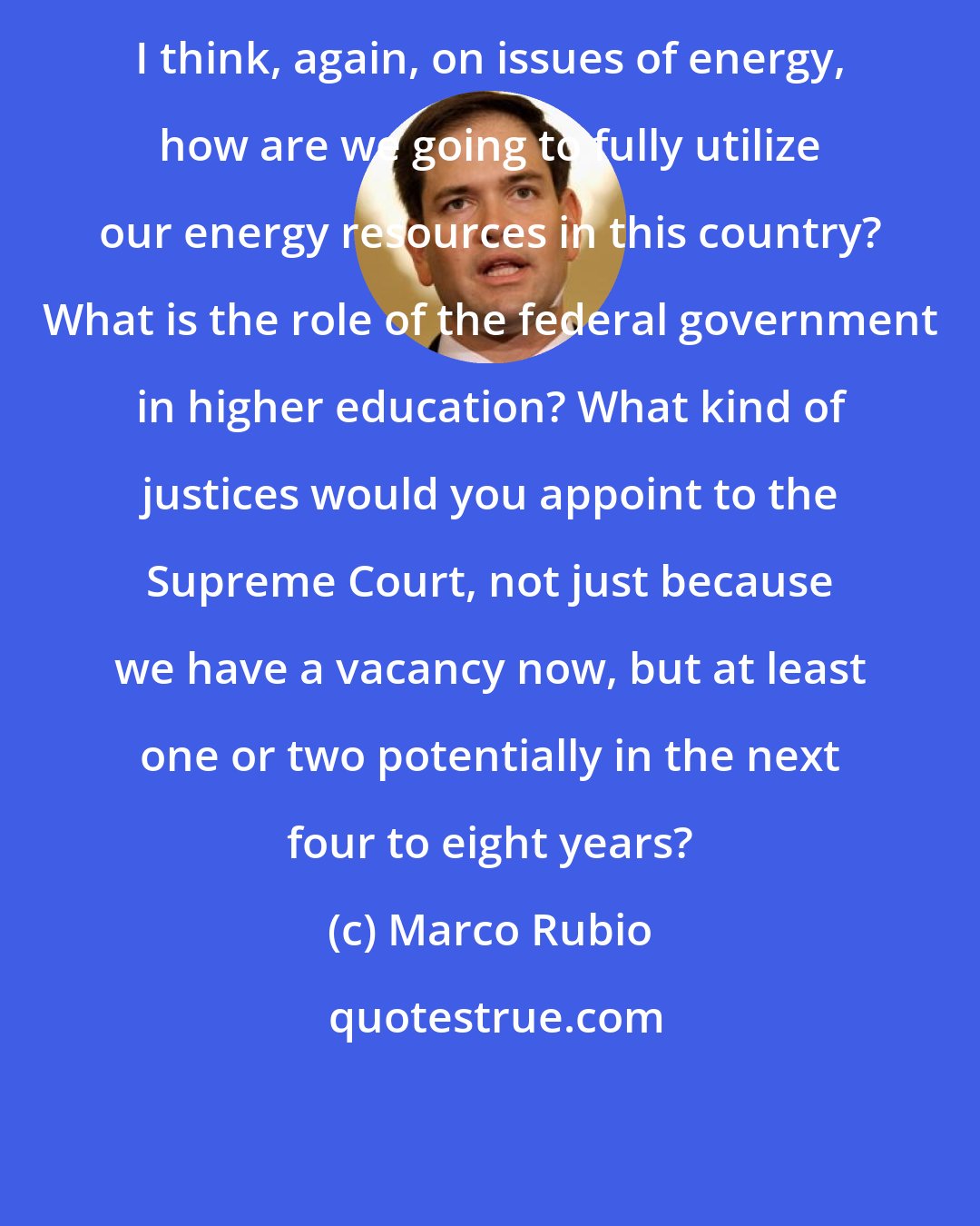 Marco Rubio: I think, again, on issues of energy, how are we going to fully utilize our energy resources in this country? What is the role of the federal government in higher education? What kind of justices would you appoint to the Supreme Court, not just because we have a vacancy now, but at least one or two potentially in the next four to eight years?