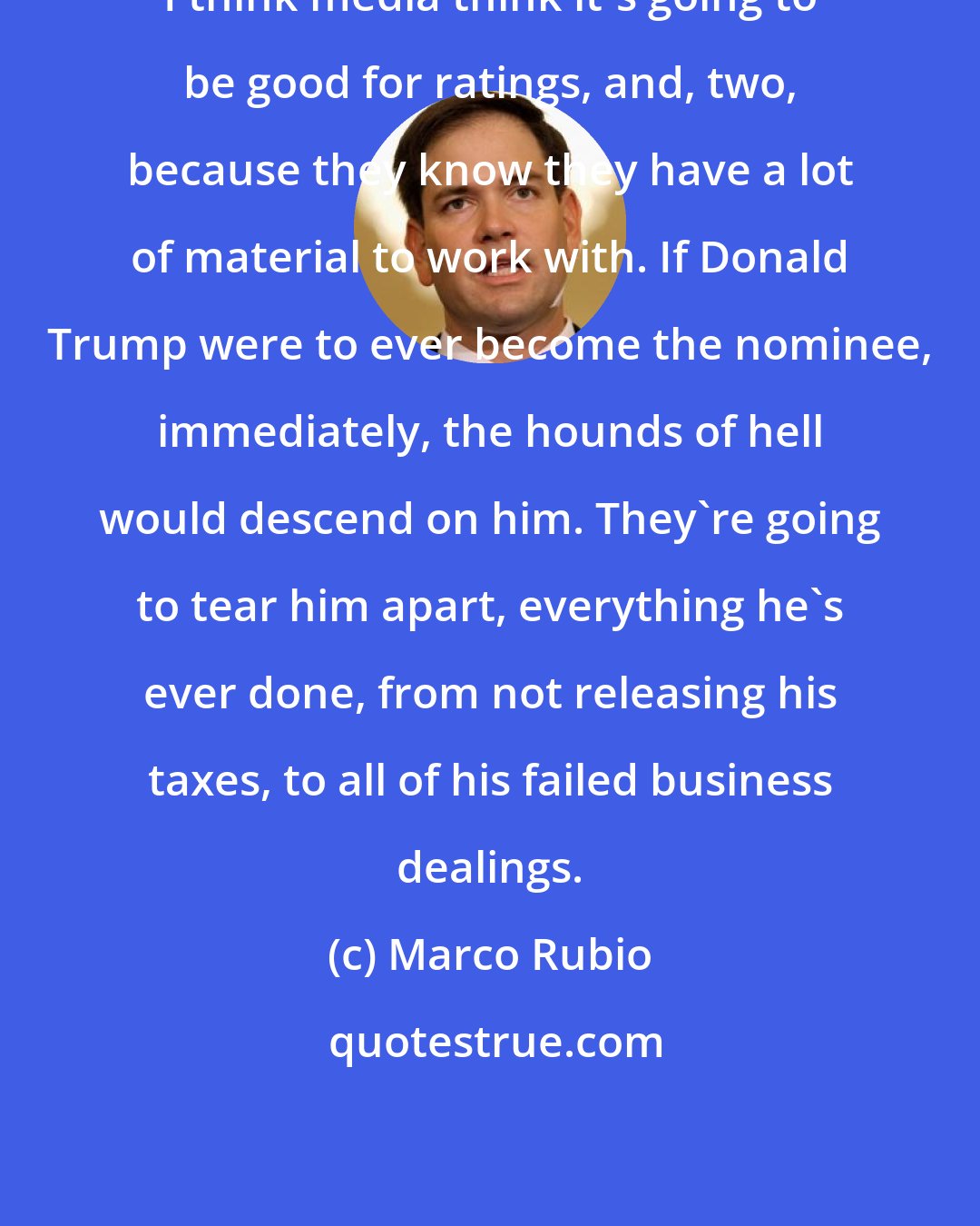 Marco Rubio: I think media think it's going to be good for ratings, and, two, because they know they have a lot of material to work with. If Donald Trump were to ever become the nominee, immediately, the hounds of hell would descend on him. They're going to tear him apart, everything he's ever done, from not releasing his taxes, to all of his failed business dealings.