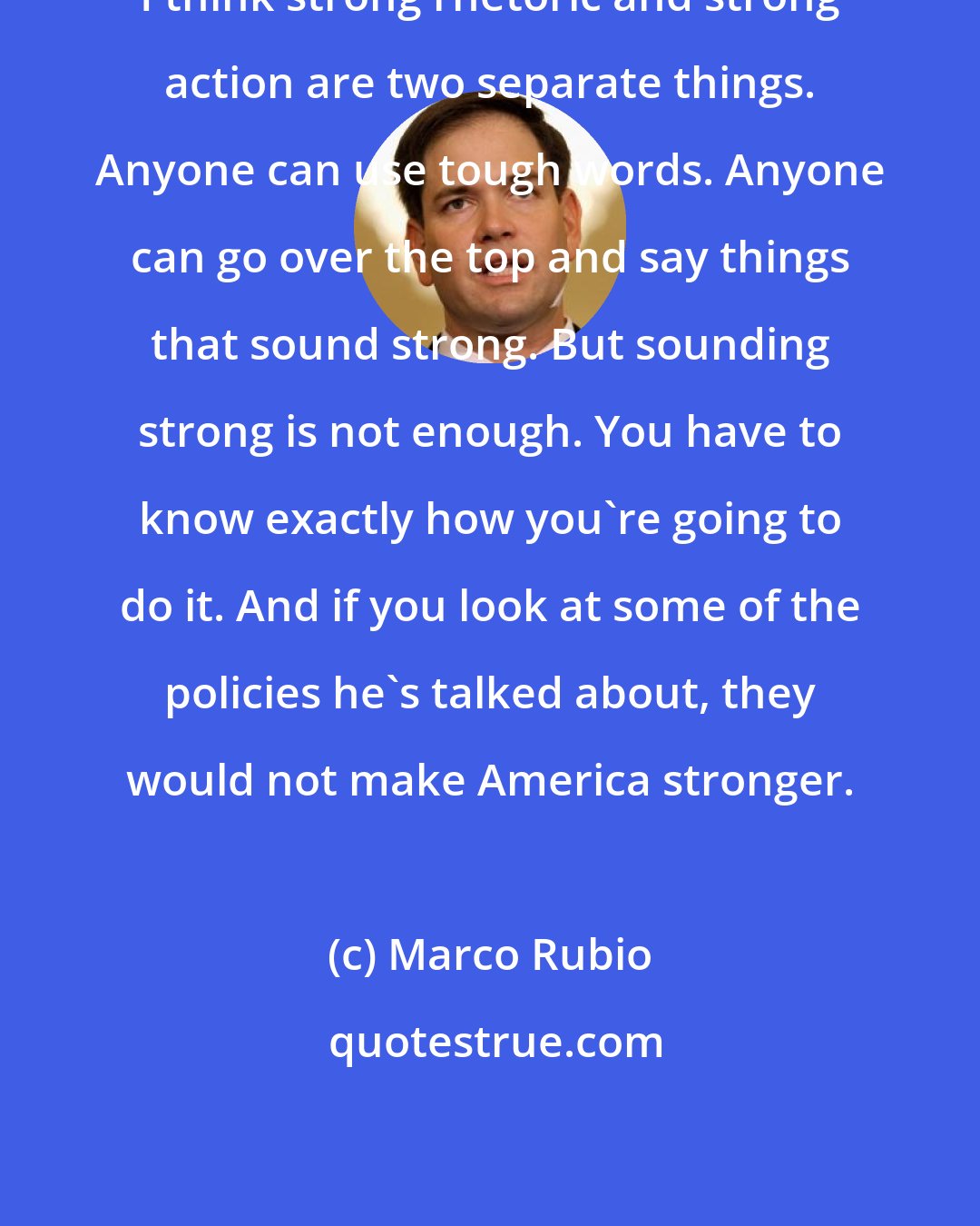 Marco Rubio: I think strong rhetoric and strong action are two separate things. Anyone can use tough words. Anyone can go over the top and say things that sound strong. But sounding strong is not enough. You have to know exactly how you're going to do it. And if you look at some of the policies he's talked about, they would not make America stronger.