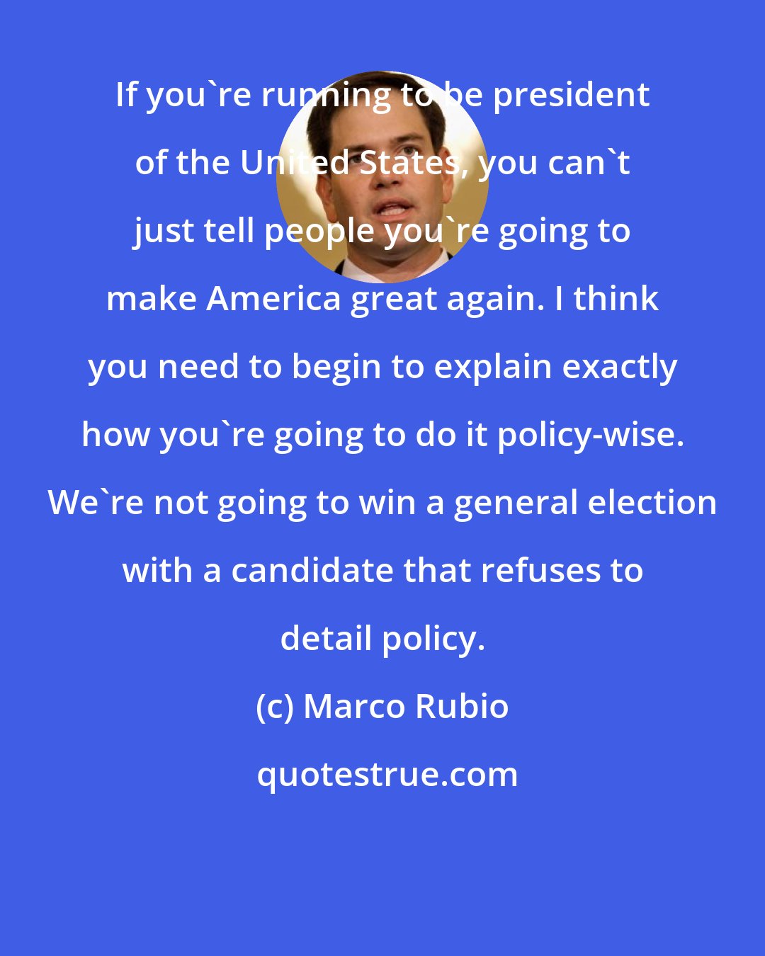 Marco Rubio: If you're running to be president of the United States, you can't just tell people you're going to make America great again. I think you need to begin to explain exactly how you're going to do it policy-wise. We're not going to win a general election with a candidate that refuses to detail policy.